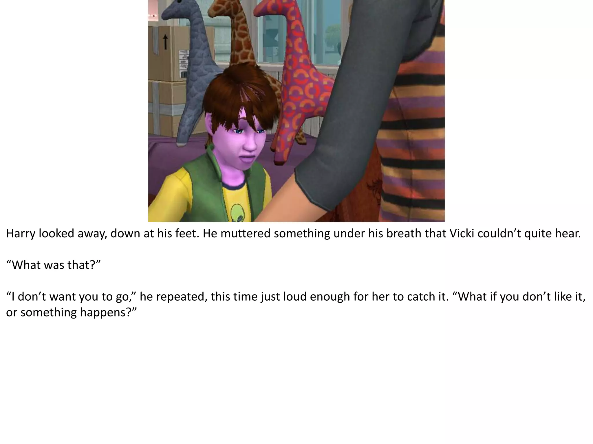 Harry looked away, down at his feet. He muttered something under his breath that Vicki couldn’t quite hear.“What was that?”“I don’t want you to go,” he repeated, this time just loud enough for her to catch it. “What if you don’t like it, or something happens?”