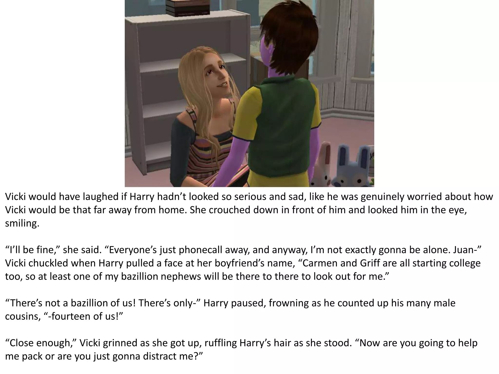 Vicki would have laughed if Harry hadn’t looked so serious and sad, like he was genuinely worried about how Vicki would be that far away from home. She crouched down in front of him and looked him in the eye, smiling.“I’ll be fine,” she said. “Everyone’s just phonecall away, and anyway, I’m not exactly gonna be alone. Juan-” Vicki chuckled when Harry pulled a face at her boyfriend’s name, “Carmen and Griff are all starting college too, so at least one of my bazillion nephews will be there to there to look out for me.”“There’s not a bazillion of us! There’s only-” Harry paused, frowning as he counted up his many male cousins, “-fourteen of us!”“Close enough,” Vicki grinned as she got up, ruffling Harry’s hair as she stood. “Now are you going to help me pack or are you just gonna distract me?”