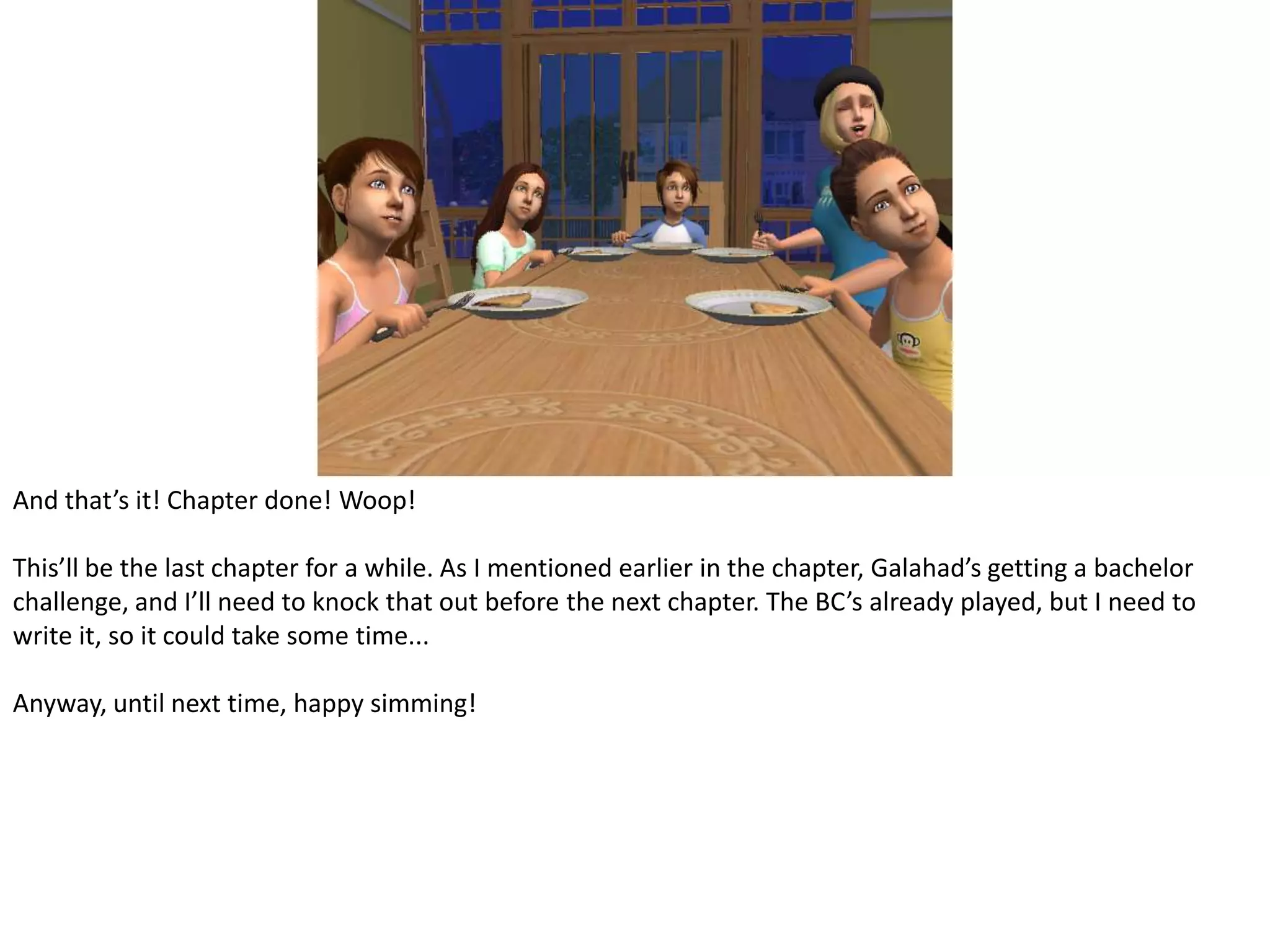 And that’s it! Chapter done! Woop!This’ll be the last chapter for a while. As I mentioned earlier in the chapter, Galahad’s getting a bachelor challenge, and I’ll need to knock that out before the next chapter. The BC’s already played, but I need to write it, so it could take some time...Anyway, until next time, happy simming!