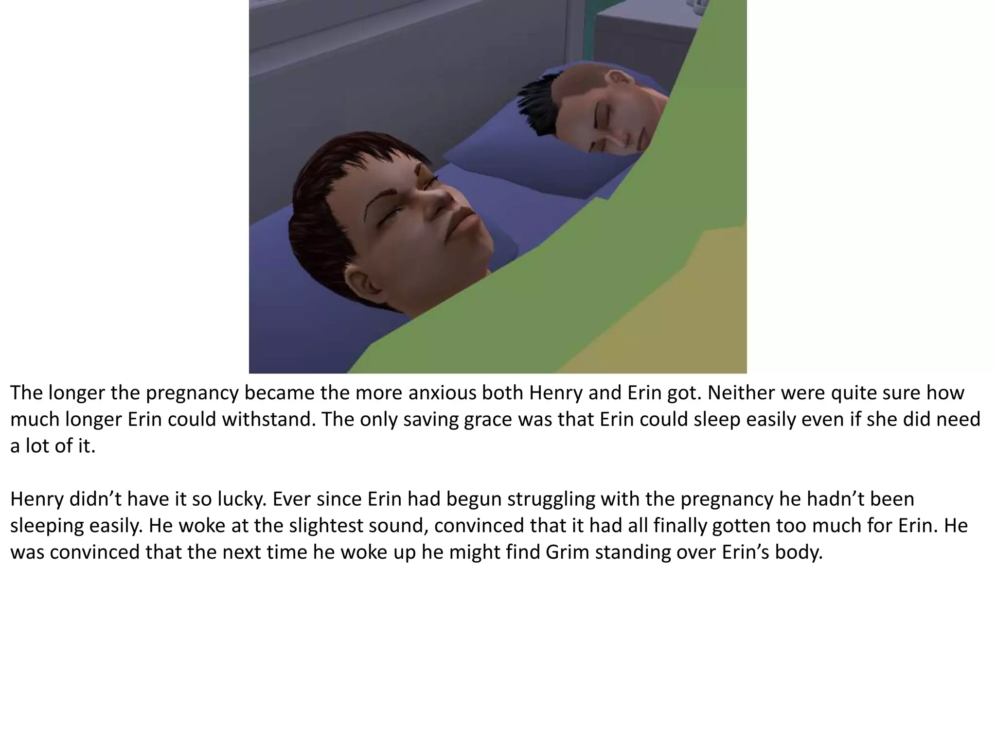 The longer the pregnancy became the more anxious both Henry and Erin got. Neither were quite sure how much longer Erin could withstand. The only saving grace was that Erin could sleep easily even if she did need a lot of it.Henry didn’t have it so lucky. Ever since Erin had begun struggling with the pregnancy he hadn’t been sleeping easily. He woke at the slightest sound, convinced that it had all finally gotten too much for Erin. He was convinced that the next time he woke up he might find Grim standing over Erin’s body.