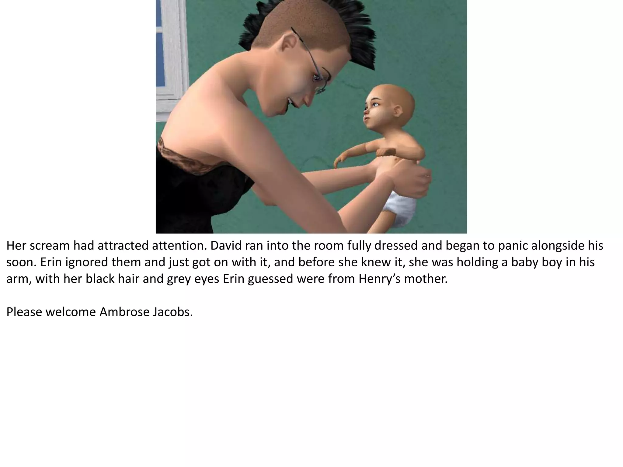 Her scream had attracted attention. David ran into the room fully dressed and began to panic alongside his soon. Erin ignored them and just got on with it, and before she knew it, she was holding a baby boy in his arm, with her black hair and grey eyes Erin guessed were from Henry’s mother.Please welcome Ambrose Jacobs.