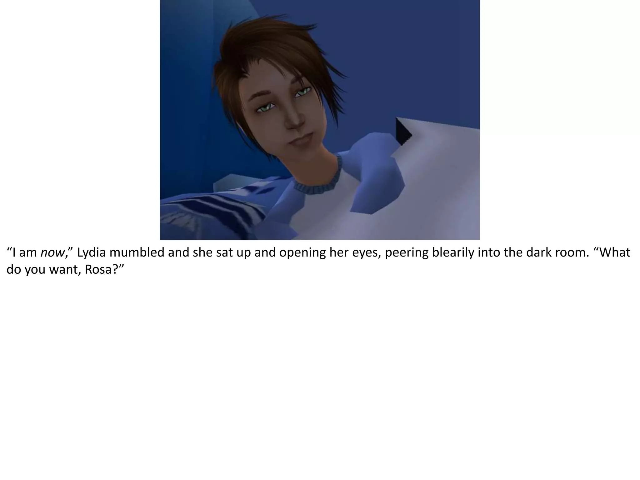 “I am now,” Lydia mumbled and she sat up and opening her eyes, peering blearily into the dark room. “What do you want, Rosa?”