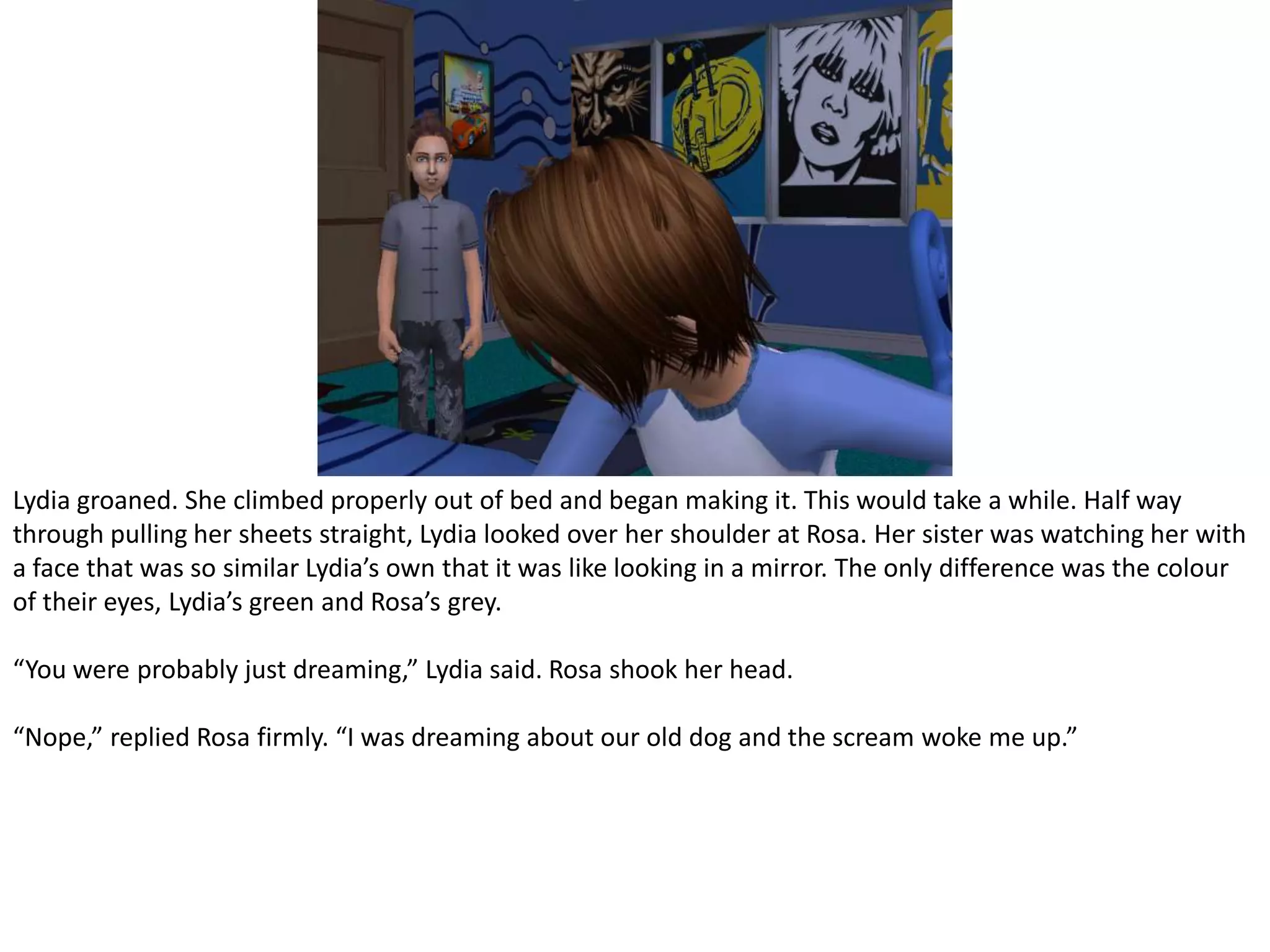 Lydia groaned. She climbed properly out of bed and began making it. This would take a while. Half way through pulling her sheets straight, Lydia looked over her shoulder at Rosa. Her sister was watching her with a face that was so similar Lydia’s own that it was like looking in a mirror. The only difference was the colour of their eyes, Lydia’s green and Rosa’s grey.“You were probably just dreaming,” Lydia said. Rosa shook her head.“Nope,” replied Rosa firmly. “I was dreaming about our old dog and the scream woke me up.”