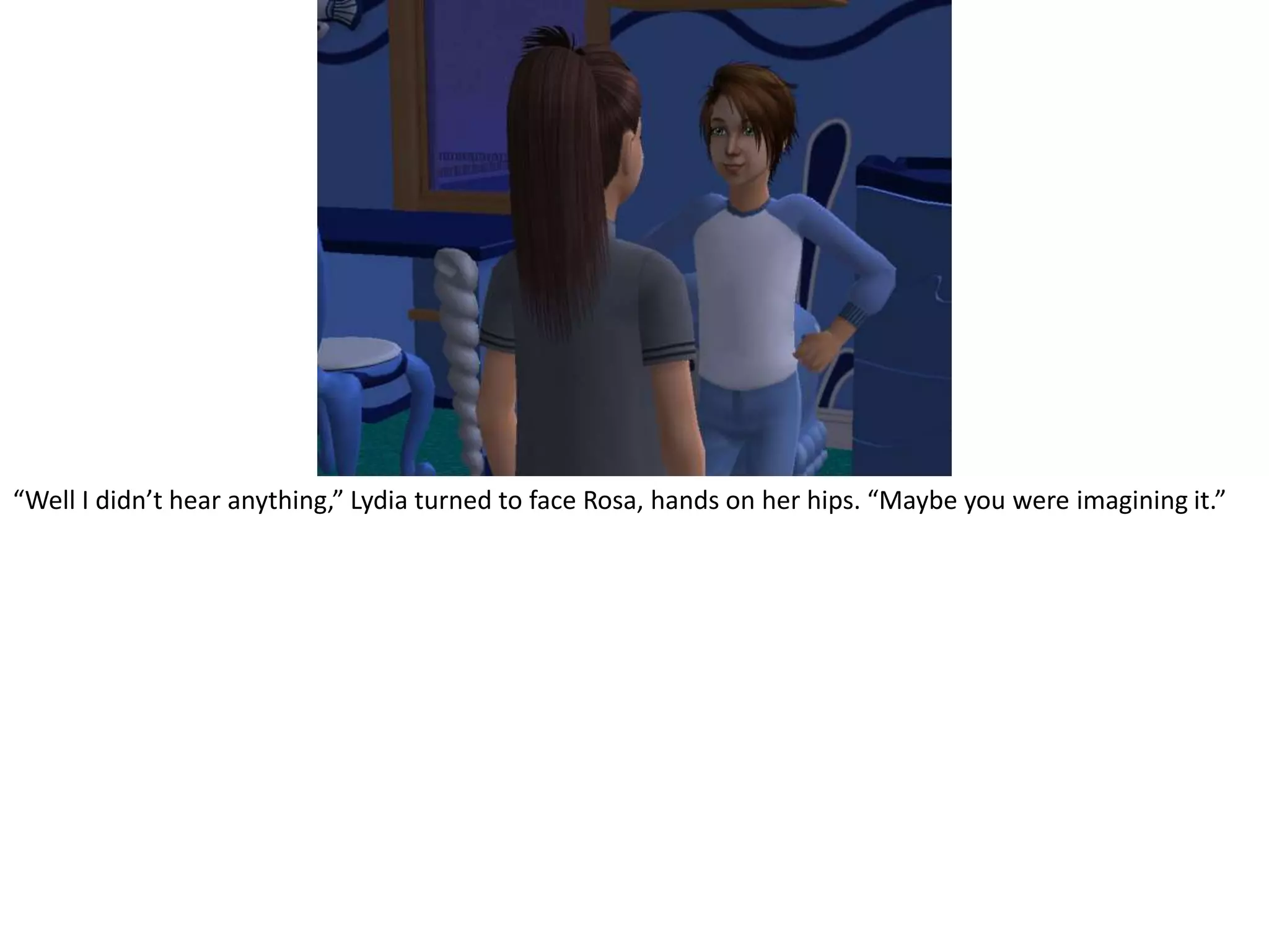 “Well I didn’t hear anything,” Lydia turned to face Rosa, hands on her hips. “Maybe you were imagining it.”