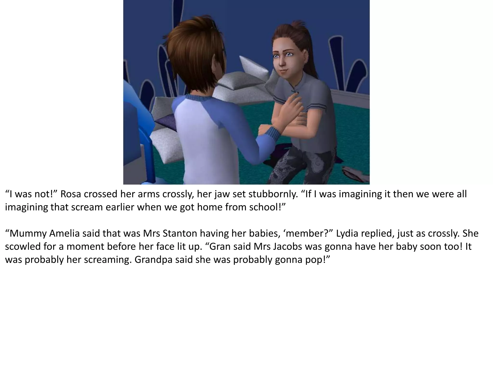 “I was not!” Rosa crossed her arms crossly, her jaw set stubbornly. “If I was imagining it then we were all imagining that scream earlier when we got home from school!”“Mummy Amelia said that was Mrs Stanton having her babies, ‘member?” Lydia replied, just as crossly. She scowled for a moment before her face lit up. “Gran said Mrs Jacobs was gonna have her baby soon too! It was probably her screaming. Grandpa said she was probably gonna pop!”