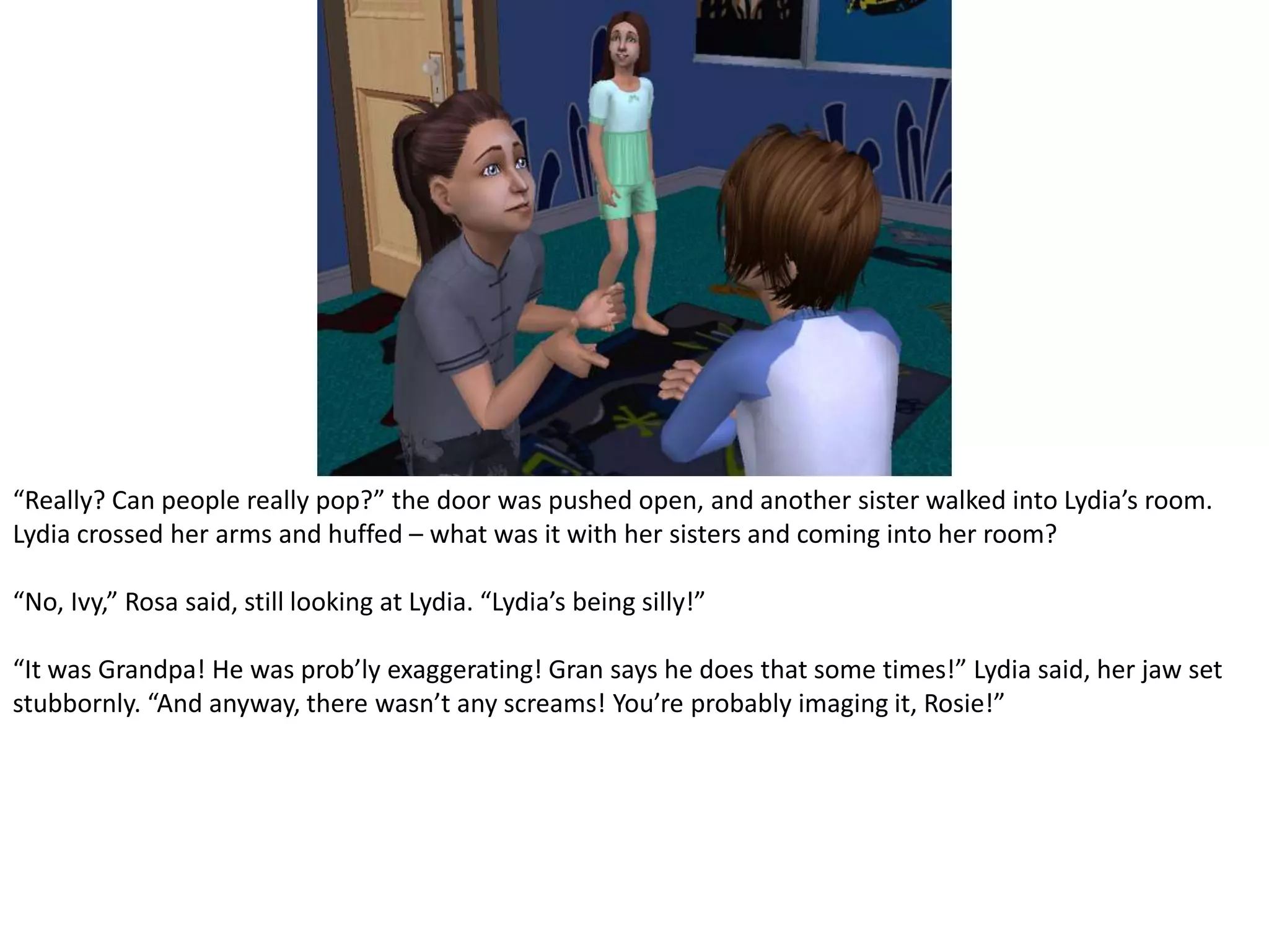 “Really? Can people really pop?” the door was pushed open, and another sister walked into Lydia’s room. Lydia crossed her arms and huffed – what was it with her sisters and coming into her room?“No, Ivy,” Rosa said, still looking at Lydia. “Lydia’s being silly!”“It was Grandpa! He was prob’ly exaggerating! Gran says he does that some times!” Lydia said, her jaw set stubbornly. “And anyway, there wasn’t any screams! You’re probably imaging it, Rosie!”