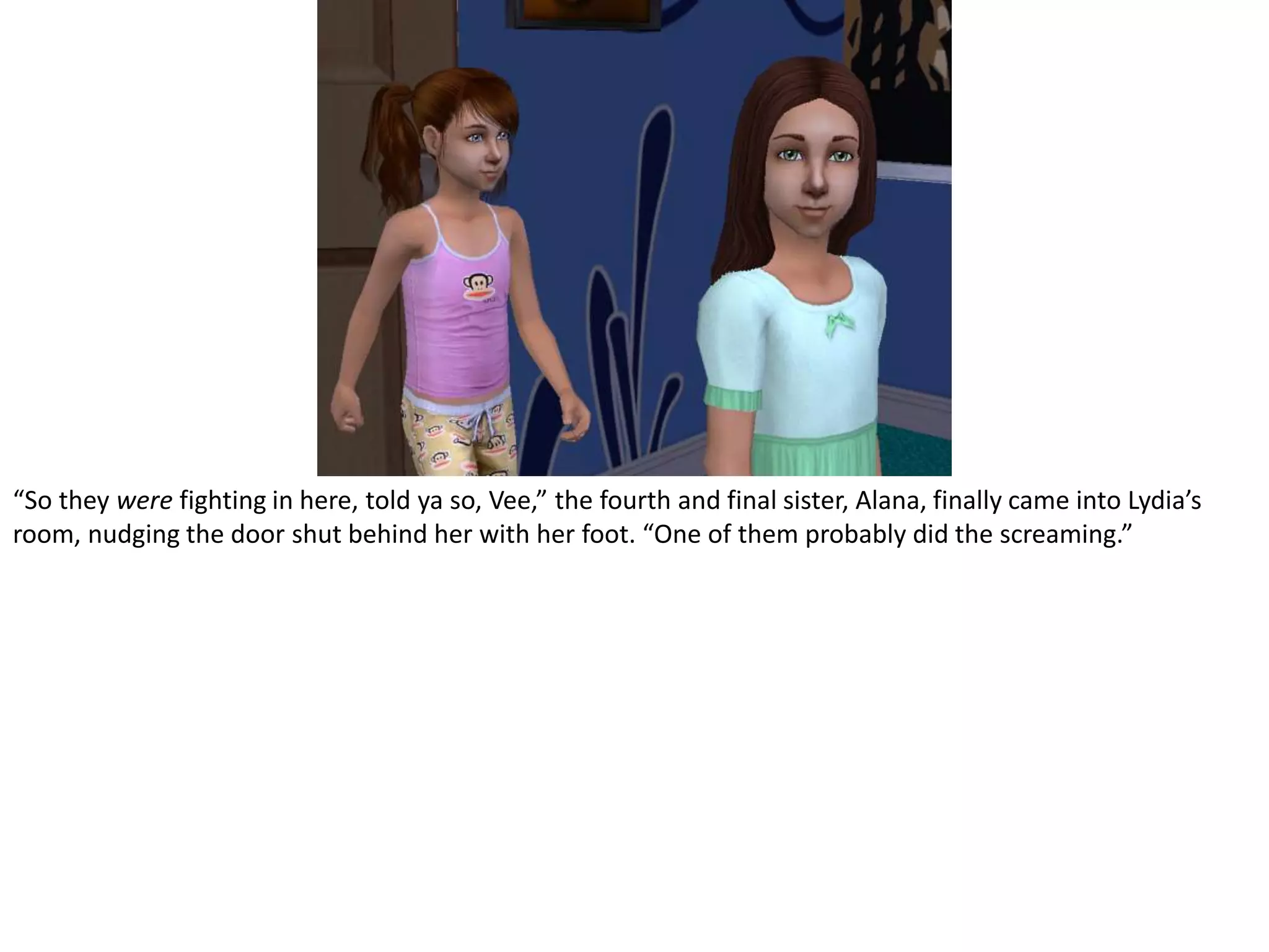 “So they were fighting in here, told ya so, Vee,” the fourth and final sister, Alana, finally came into Lydia’s room, nudging the door shut behind her with her foot. “One of them probably did the screaming.”