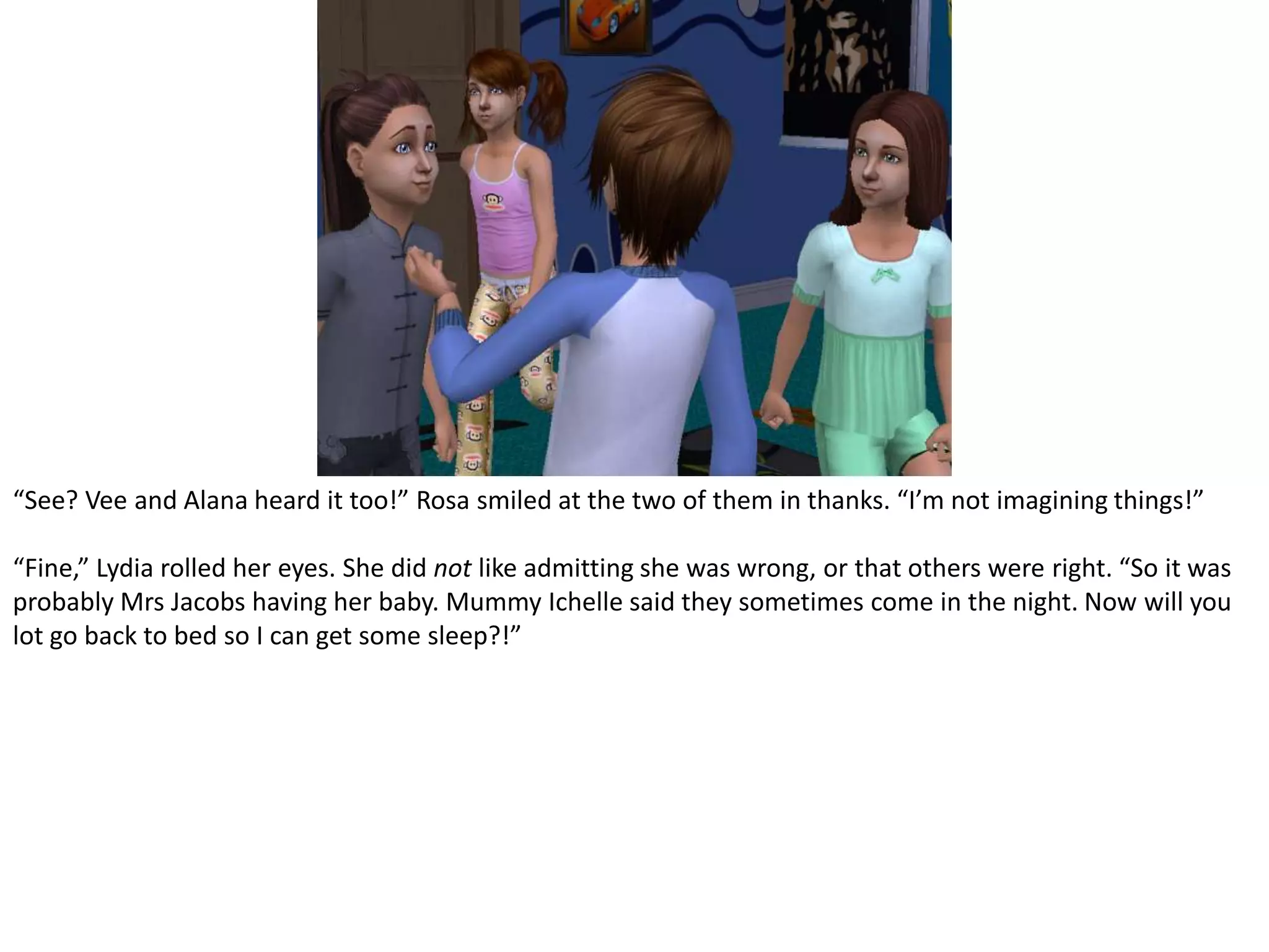 “See? Vee and Alana heard it too!” Rosa smiled at the two of them in thanks. “I’m not imagining things!”“Fine,” Lydia rolled her eyes. She did not like admitting she was wrong, or that others were right. “So it was probably Mrs Jacobs having her baby. Mummy Ichelle said they sometimes come in the night. Now will you lot go back to bed so I can get some sleep?!”