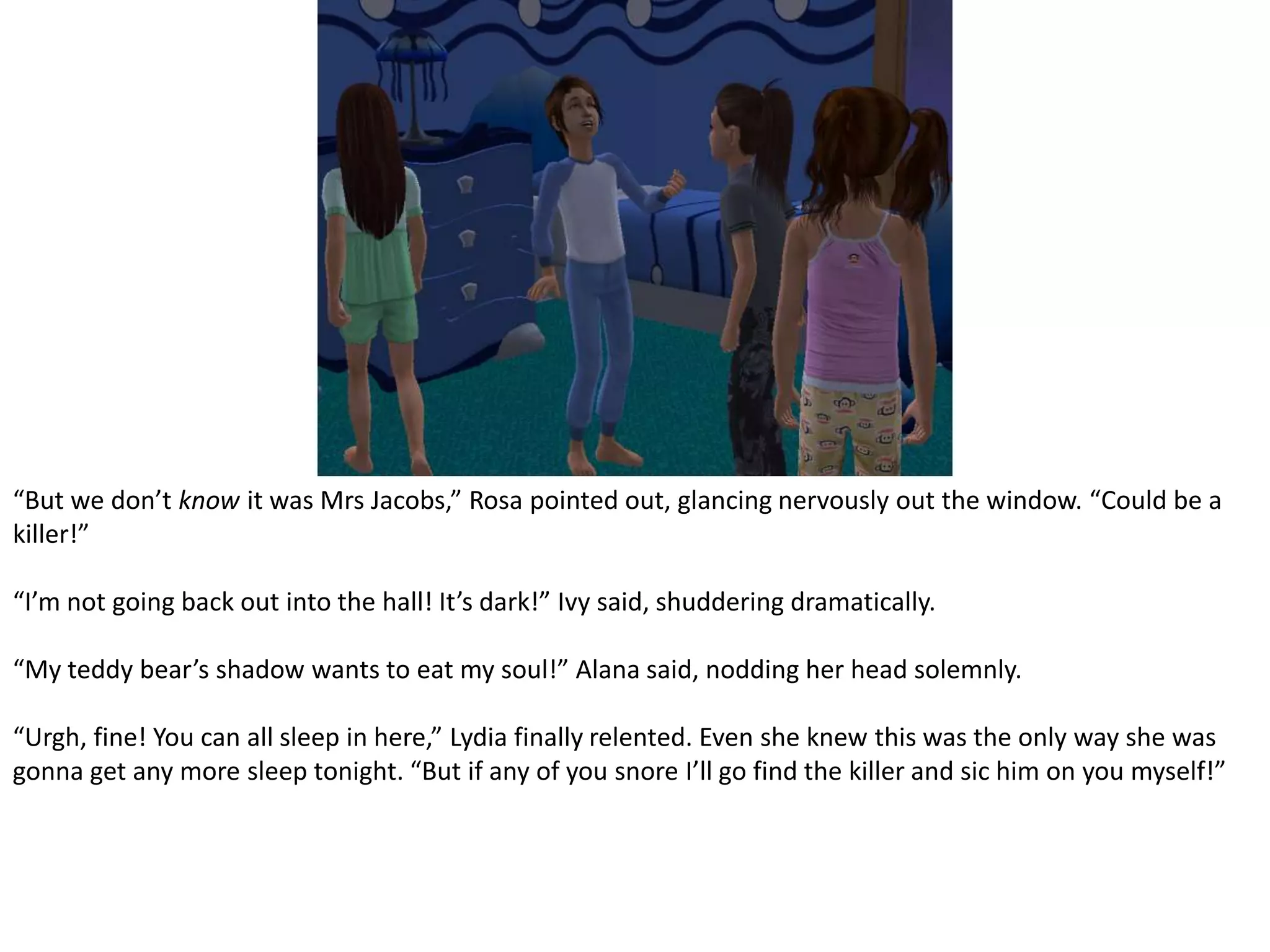 “But we don’t know it was Mrs Jacobs,” Rosa pointed out, glancing nervously out the window. “Could be a killer!”“I’m not going back out into the hall! It’s dark!” Ivy said, shuddering dramatically.“My teddy bear’s shadow wants to eat my soul!” Alana said, nodding her head solemnly.“Urgh, fine! You can all sleep in here,” Lydia finally relented. Even she knew this was the only way she was gonna get any more sleep tonight. “But if any of you snore I’ll go find the killer and sic him on you myself!”
