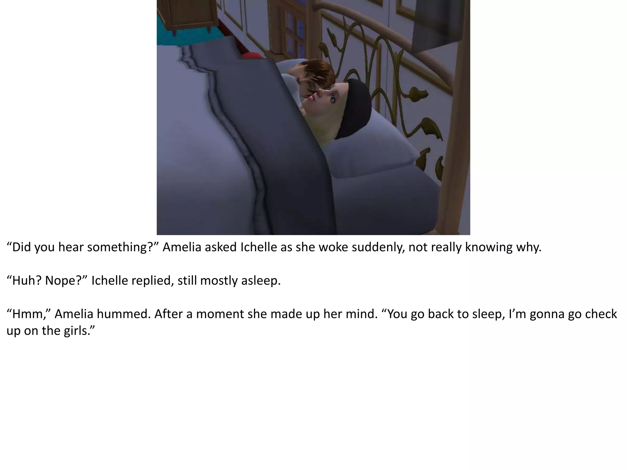 “Did you hear something?” Amelia asked Ichelle as she woke suddenly, not really knowing why.“Huh? Nope?” Ichelle replied, still mostly asleep.“Hmm,” Amelia hummed. After a moment she made up her mind. “You go back to sleep, I’m gonna go check up on the girls.”
