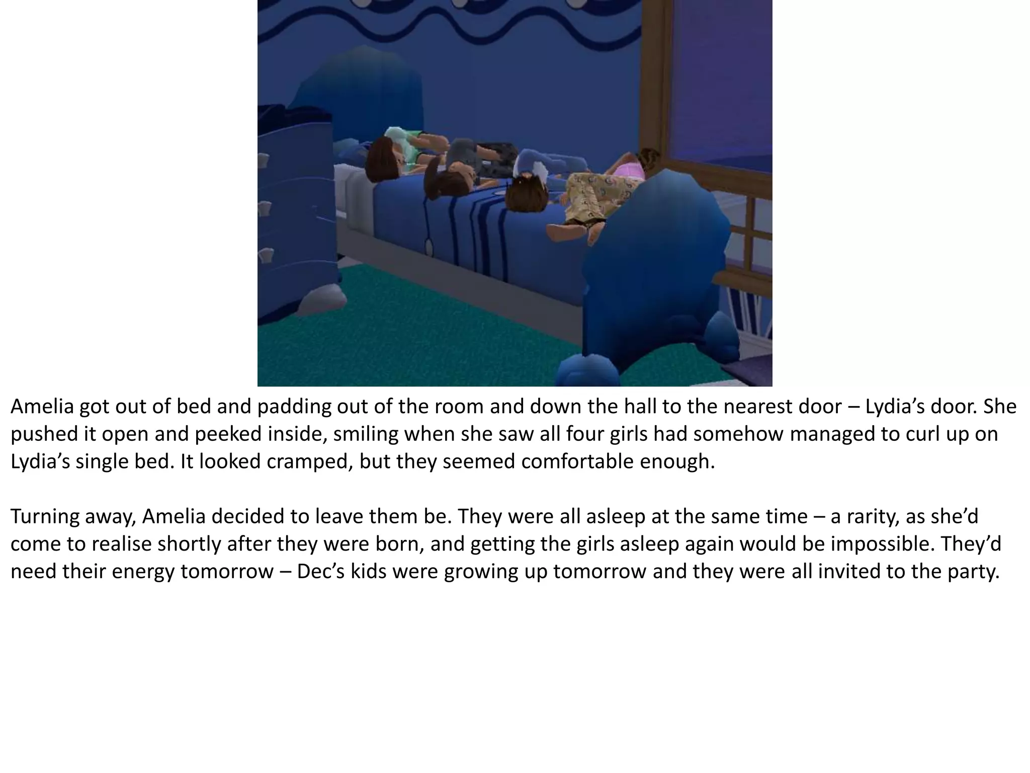 Amelia got out of bed and padding out of the room and down the hall to the nearest door – Lydia’s door. She pushed it open and peeked inside, smiling when she saw all four girls had somehow managed to curl up on Lydia’s single bed. It looked cramped, but they seemed comfortable enough.Turning away, Amelia decided to leave them be. They were all asleep at the same time – a rarity, as she’d come to realise shortly after they were born, and getting the girls asleep again would be impossible. They’d need their energy tomorrow – Dec’s kids were growing up tomorrow and they were all invited to the party.