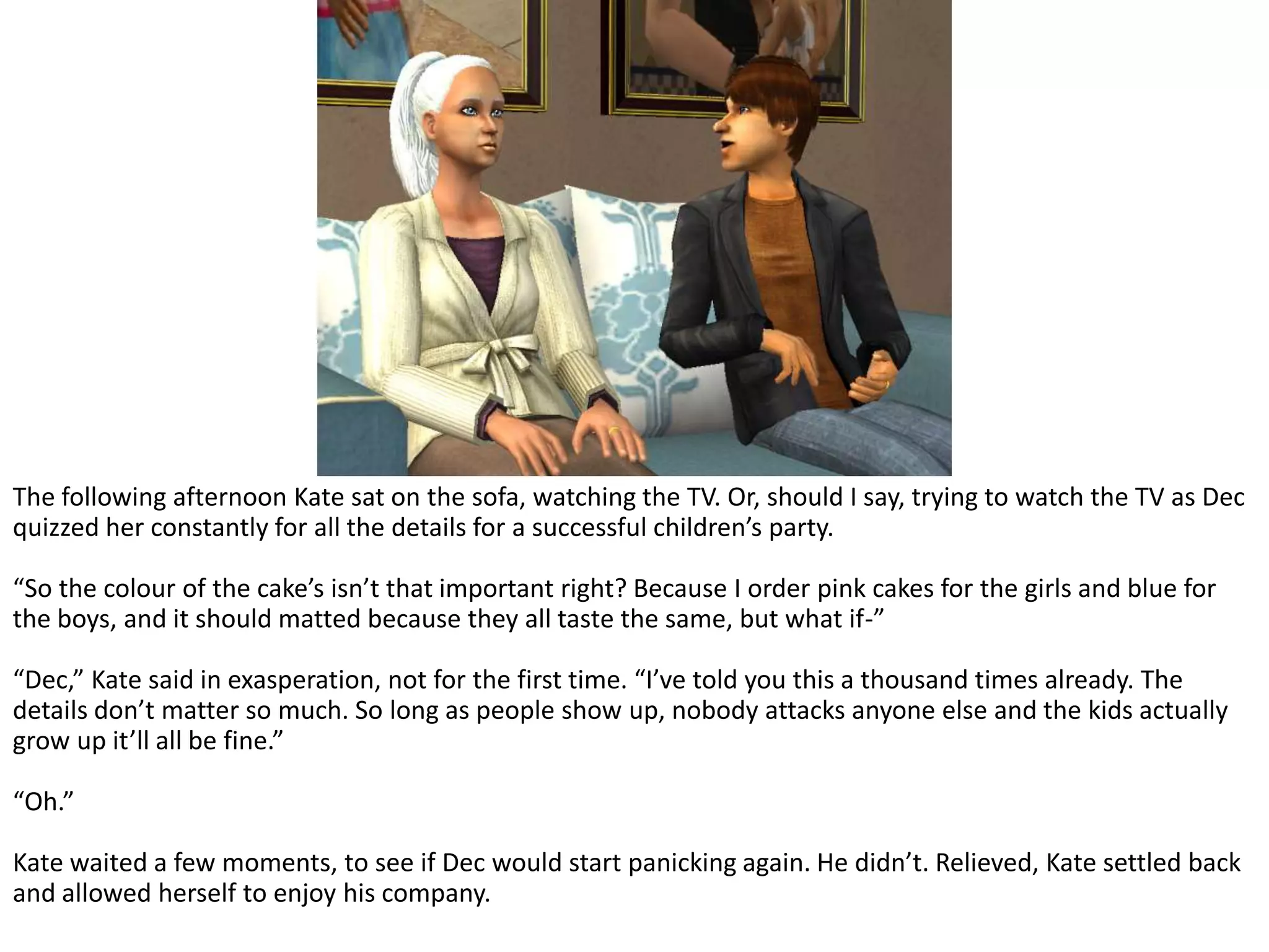 The following afternoon Kate sat on the sofa, watching the TV. Or, should I say, trying to watch the TV as Dec quizzed her constantly for all the details for a successful children’s party.“So the colour of the cake’s isn’t that important right? Because I order pink cakes for the girls and blue for the boys, and it should matted because they all taste the same, but what if-”“Dec,” Kate said in exasperation, not for the first time. “I’ve told you this a thousand times already. The details don’t matter so much. So long as people show up, nobody attacks anyone else and the kids actually grow up it’ll all be fine.”“Oh.”Kate waited a few moments, to see if Dec would start panicking again. He didn’t. Relieved, Kate settled back and allowed herself to enjoy his company.