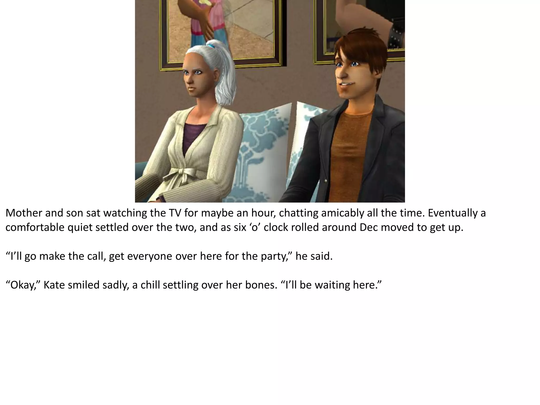 Mother and son sat watching the TV for maybe an hour, chatting amicably all the time. Eventually a comfortable quiet settled over the two, and as six ‘o’ clock rolled around Dec moved to get up.“I’ll go make the call, get everyone over here for the party,” he said.“Okay,” Kate smiled sadly, a chill settling over her bones. “I’ll be waiting here.”