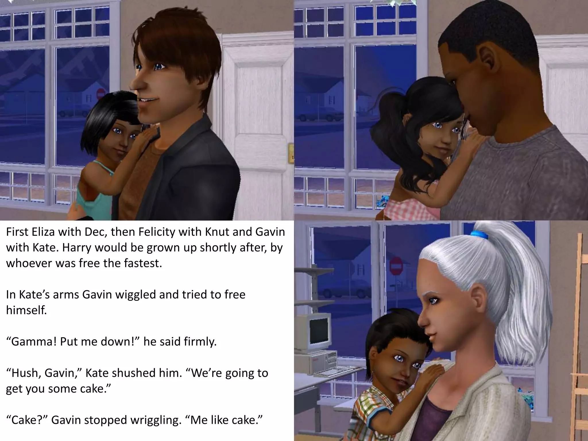 First Eliza with Dec, then Felicity with Knut and Gavin with Kate. Harry would be grown up shortly after, by whoever was free the fastest.In Kate’s arms Gavin wiggled and tried to free himself.“Gamma! Put me down!” he said firmly.“Hush, Gavin,” Kate shushed him. “We’re going to get you some cake.”“Cake?” Gavin stopped wriggling. “Me like cake.”