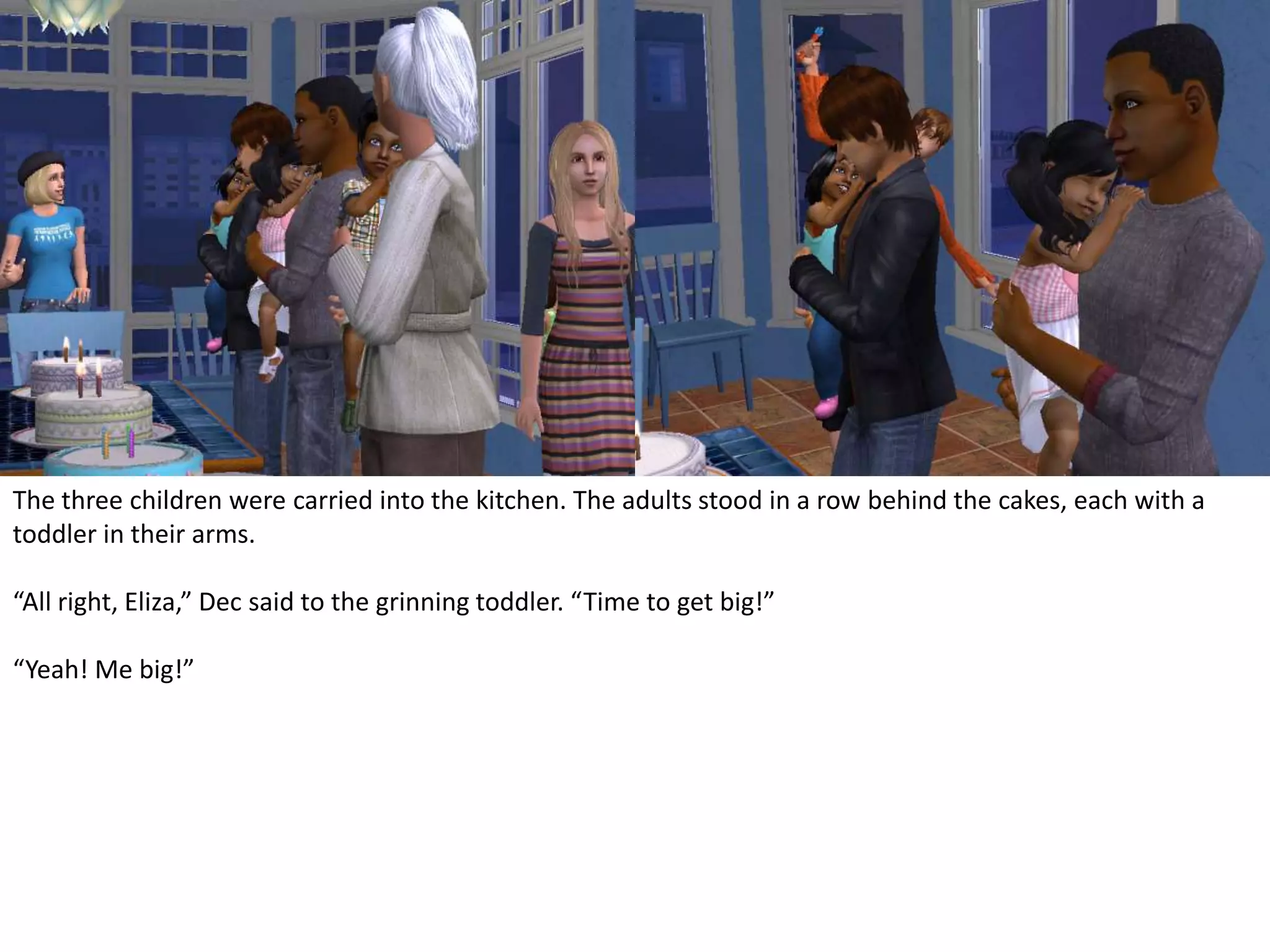 The three children were carried into the kitchen. The adults stood in a row behind the cakes, each with a toddler in their arms.“All right, Eliza,” Dec said to the grinning toddler. “Time to get big!”“Yeah! Me big!”