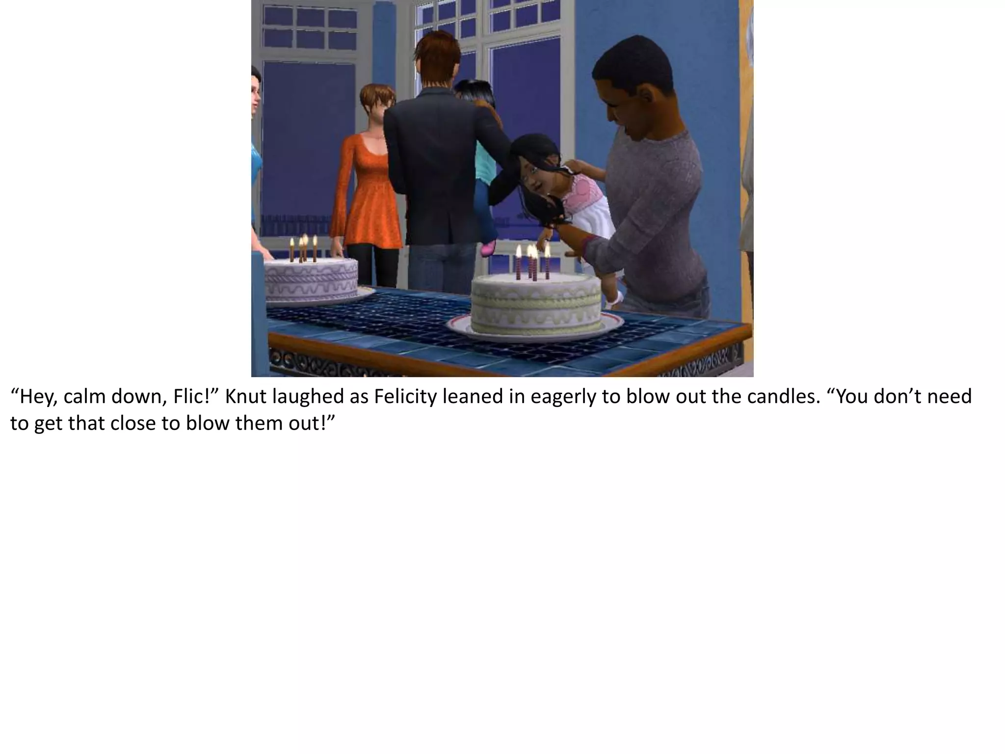 “Hey, calm down, Flic!” Knut laughed as Felicity leaned in eagerly to blow out the candles. “You don’t need to get that close to blow them out!”