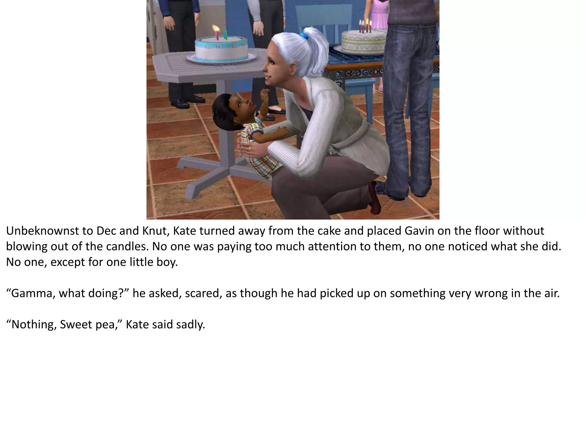 Unbeknownst to Dec and Knut, Kate turned away from the cake and placed Gavin on the floor without blowing out of the candles. No one was paying too much attention to them, no one noticed what she did. No one, except for one little boy.“Gamma, what doing?” he asked, scared, as though he had picked up on something very wrong in the air.“Nothing, Sweet pea,” Kate said sadly.