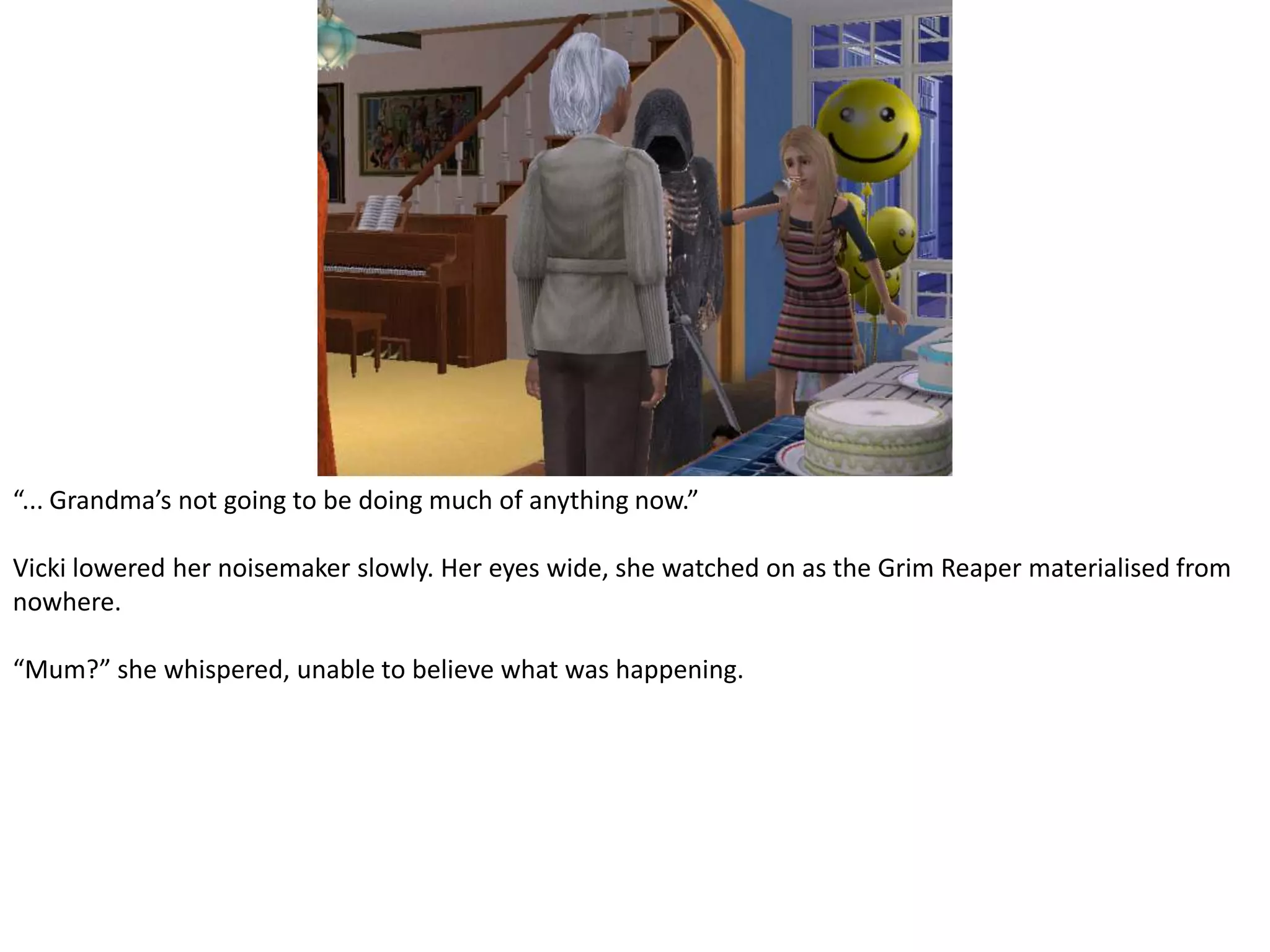 “... Grandma’s not going to be doing much of anything now.”Vicki lowered her noisemaker slowly. Her eyes wide, she watched on as the Grim Reaper materialised from nowhere.“Mum?” she whispered, unable to believe what was happening.