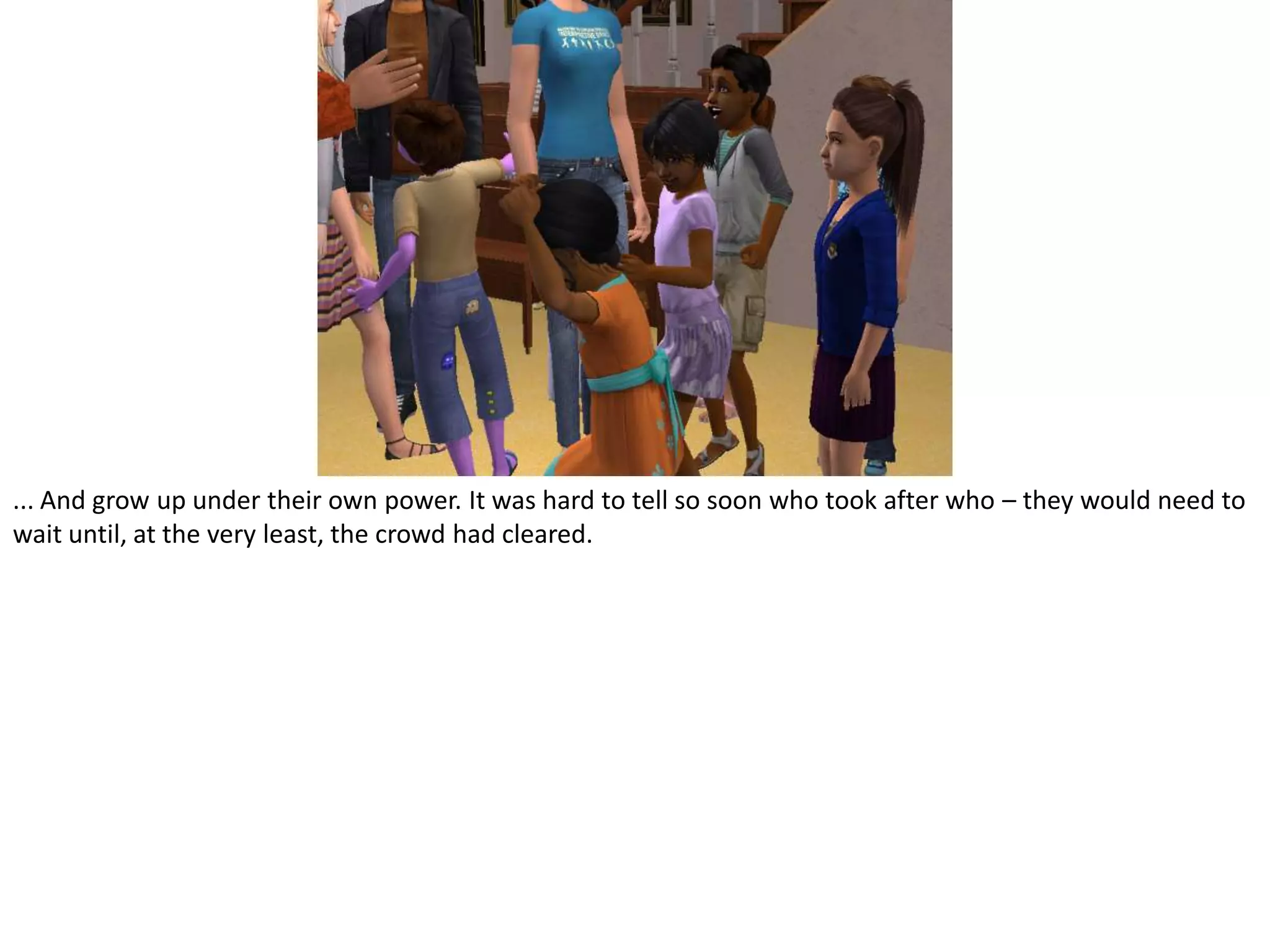 ... And grow up under their own power. It was hard to tell so soon who took after who – they would need to wait until, at the very least, the crowd had cleared.