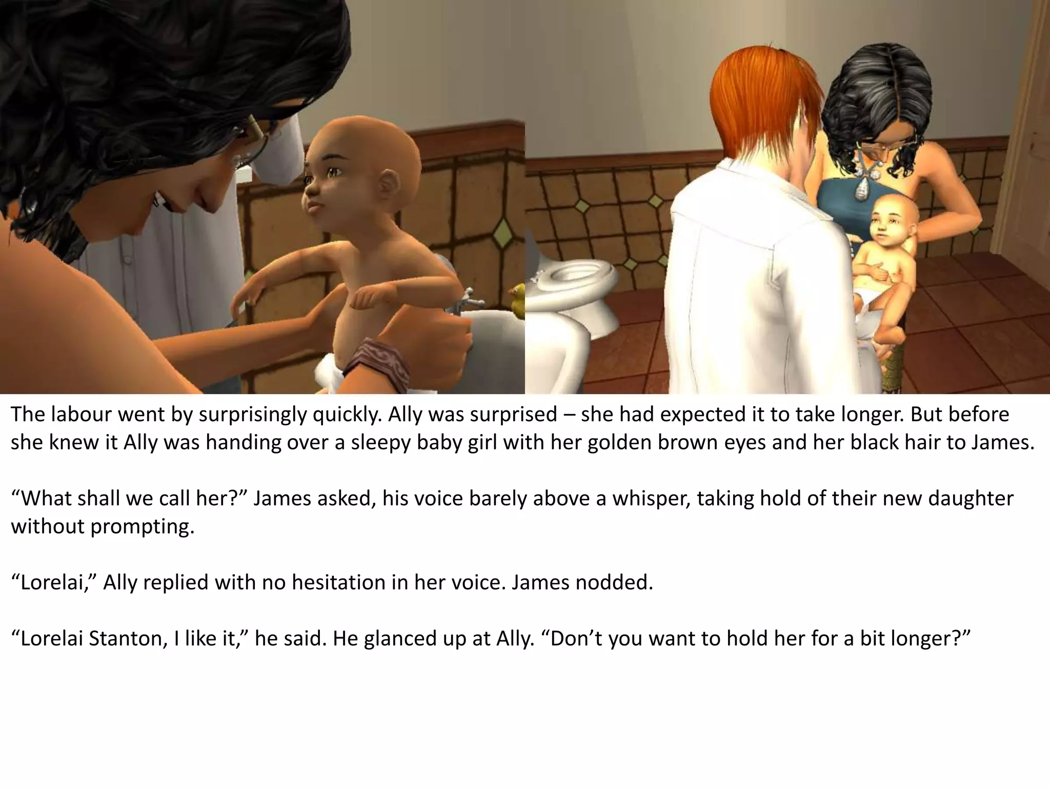 The labour went by surprisingly quickly. Ally was surprised – she had expected it to take longer. But before she knew it Ally was handing over a sleepy baby girl with her golden brown eyes and her black hair to James.“What shall we call her?” James asked, his voice barely above a whisper, taking hold of their new daughter without prompting.“Lorelai,” Ally replied with no hesitation in her voice. James nodded.“Lorelai Stanton, I like it,” he said. He glanced up at Ally. “Don’t you want to hold her for a bit longer?”