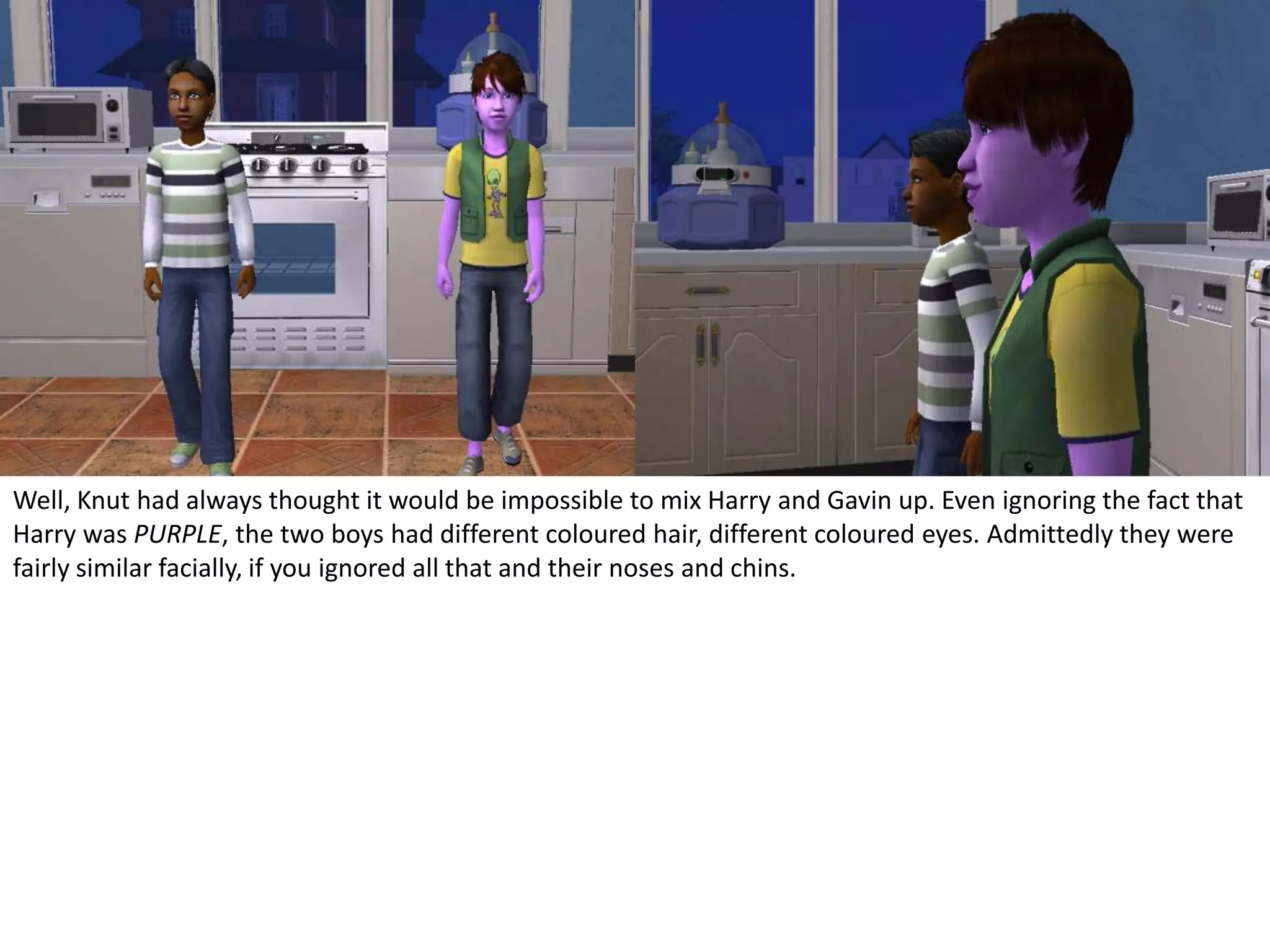 Well, Knut had always thought it would be impossible to mix Harry and Gavin up. Even ignoring the fact that Harry was PURPLE, the two boys had different coloured hair, different coloured eyes. Admittedly they were fairly similar facially, if you ignored all that and their noses and chins.