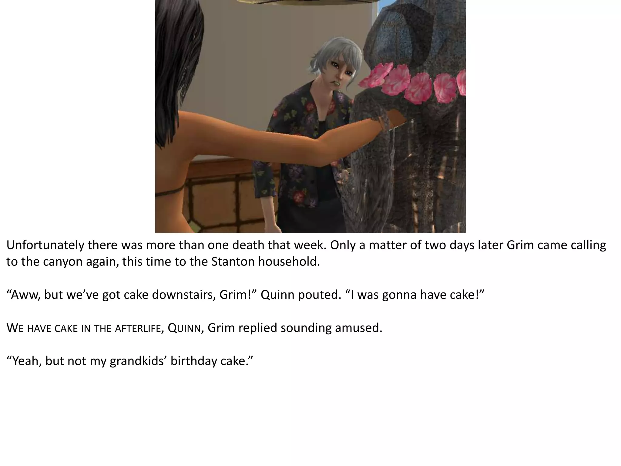 Unfortunately there was more than one death that week. Only a matter of two days later Grim came calling to the canyon again, this time to the Stanton household.“Aww, but we’ve got cake downstairs, Grim!” Quinn pouted. “I was gonna have cake!”We have cake in the afterlife, Quinn, Grim replied sounding amused.“Yeah, but not my grandkids’ birthday cake.”