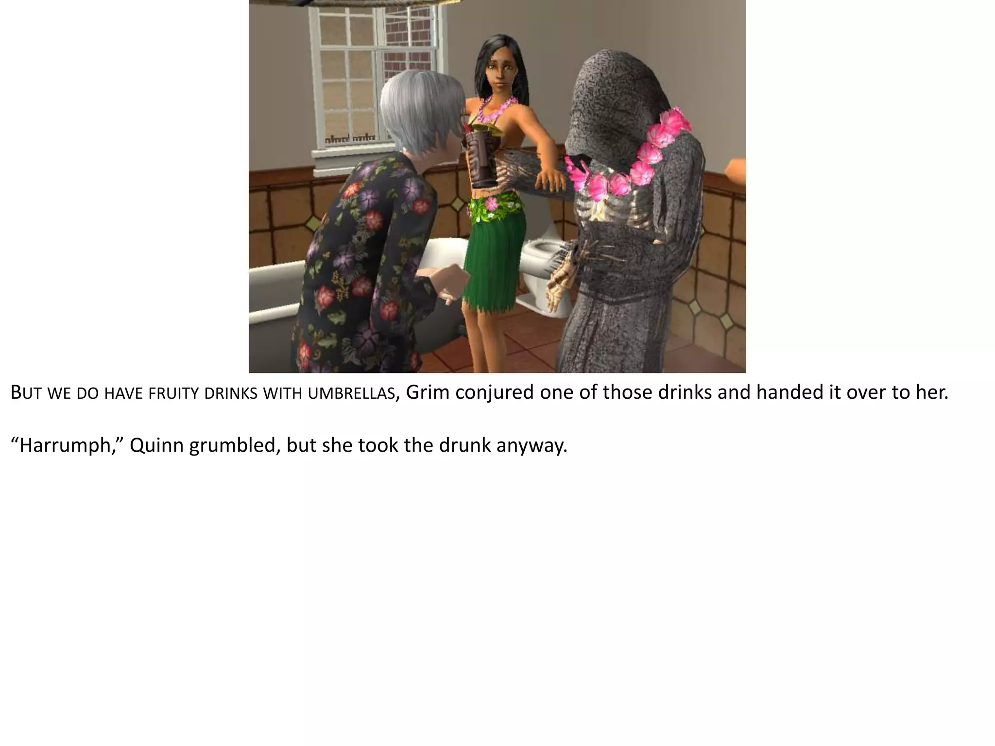 But we do have fruity drinks with umbrellas, Grim conjured one of those drinks and handed it over to her.“Harrumph,” Quinn grumbled, but she took the drunk anyway.