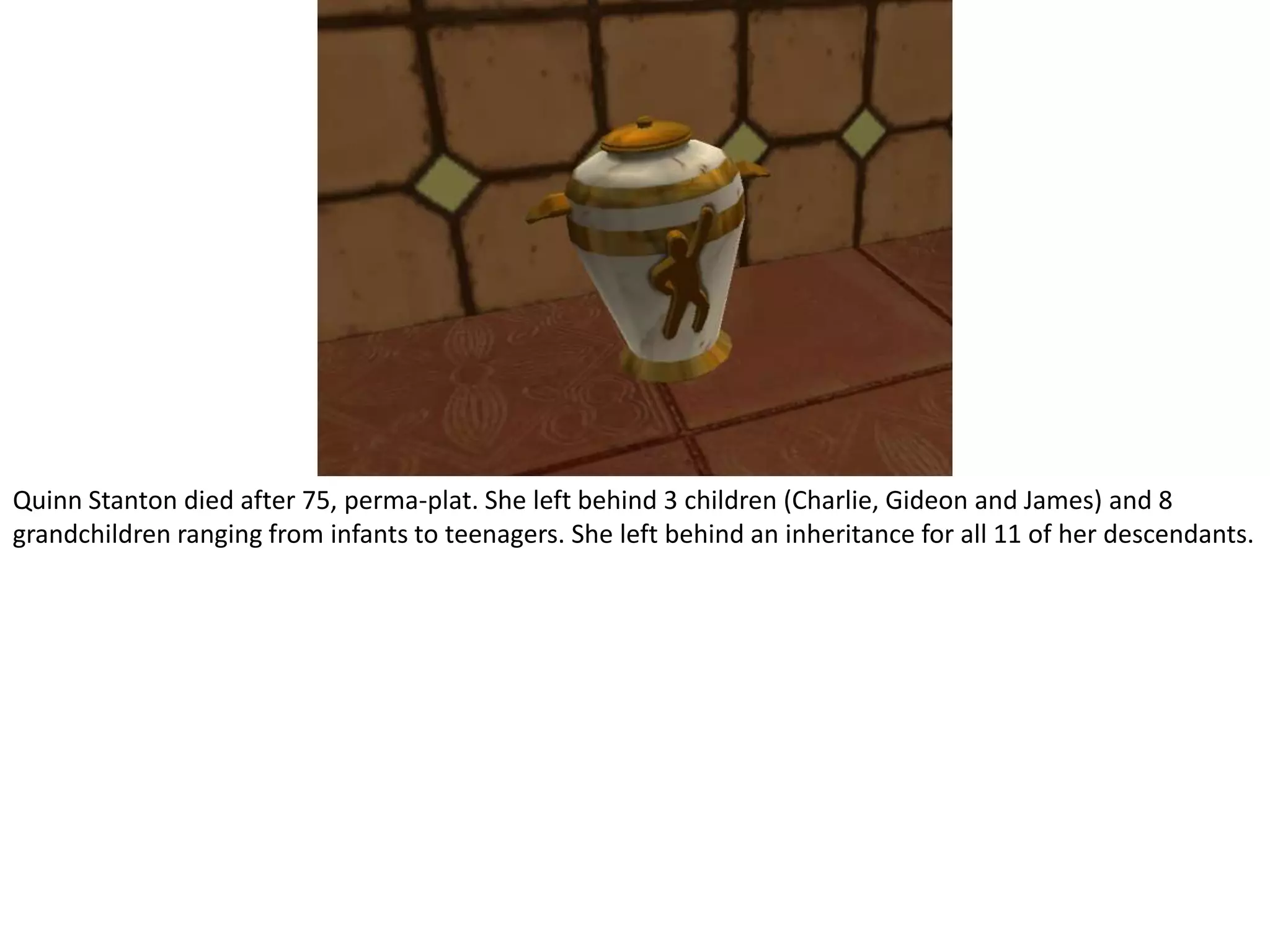 Quinn Stanton died after 75, perma-plat. She left behind 3 children (Charlie, Gideon and James) and 8 grandchildren ranging from infants to teenagers. She left behind an inheritance for all 11 of her descendants.