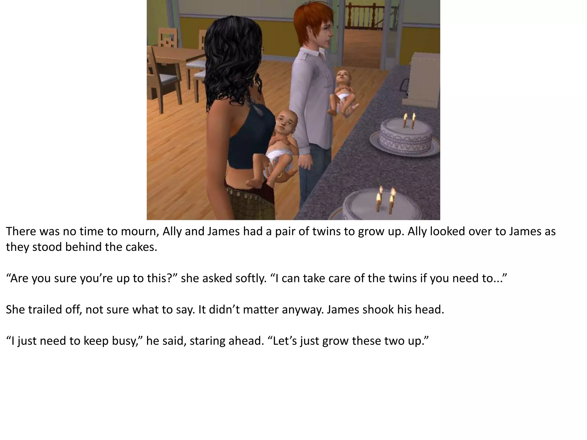 There was no time to mourn, Ally and James had a pair of twins to grow up. Ally looked over to James as they stood behind the cakes.“Are you sure you’re up to this?” she asked softly. “I can take care of the twins if you need to...”She trailed off, not sure what to say. It didn’t matter anyway. James shook his head.“I just need to keep busy,” he said, staring ahead. “Let’s just grow these two up.”