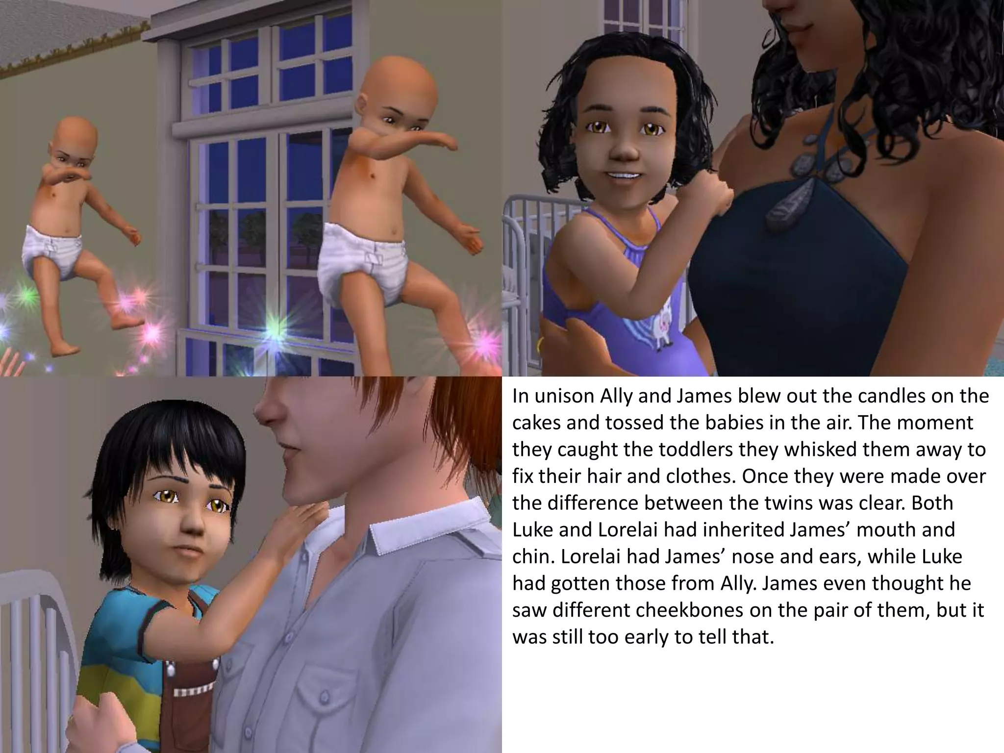 In unison Ally and James blew out the candles on the cakes and tossed the babies in the air. The moment they caught the toddlers they whisked them away to fix their hair and clothes. Once they were made over the difference between the twins was clear. Both Luke and Lorelai had inherited James’ mouth and chin. Lorelai had James’ nose and ears, while Luke had gotten those from Ally. James even thought he saw different cheekbones on the pair of them, but it was still too early to tell that.
