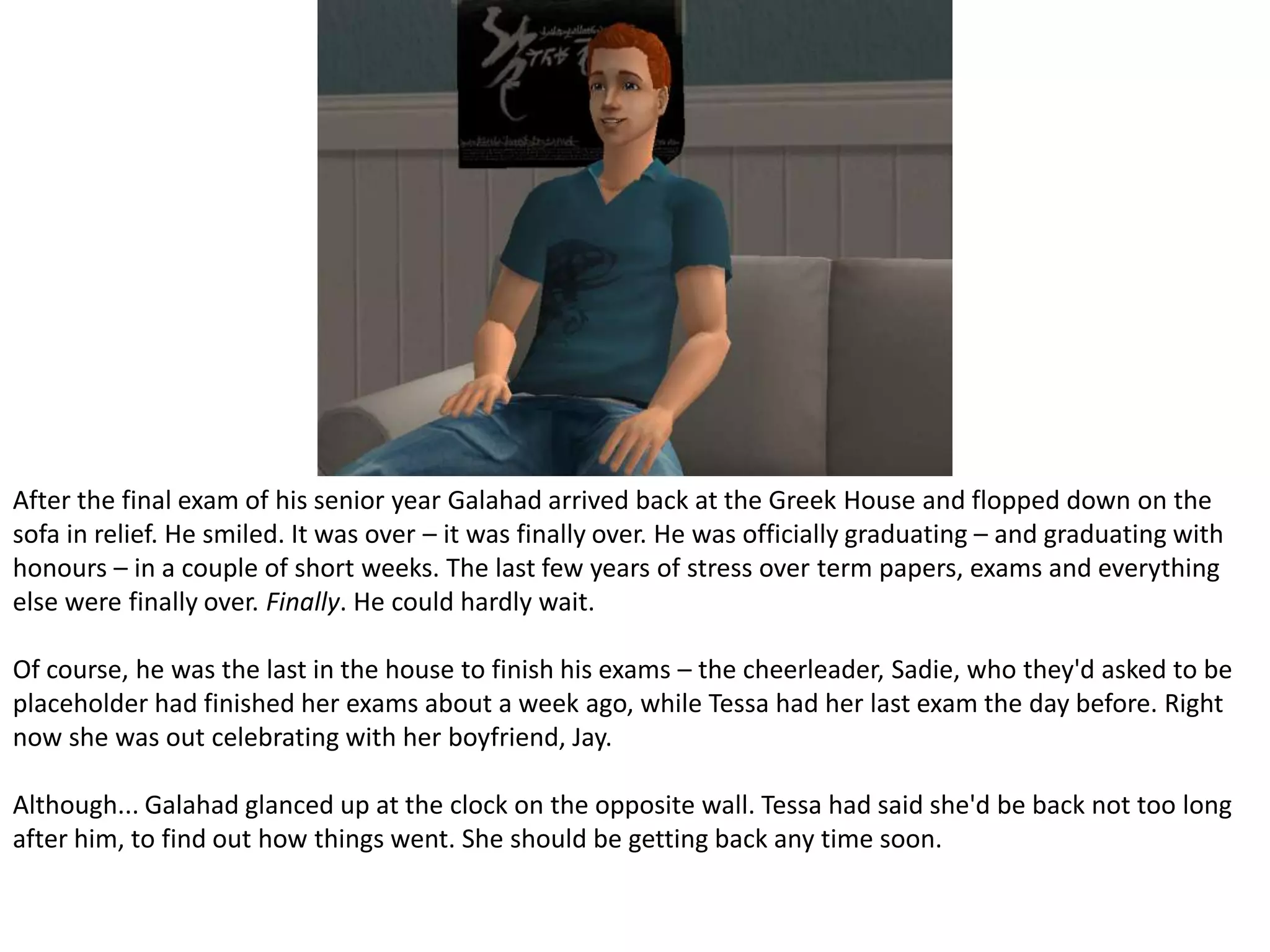 After the final exam of his senior year Galahad arrived back at the Greek House and flopped down on the sofa in relief. He smiled. It was over – it was finally over. He was officially graduating – and graduating with honours – in a couple of short weeks. The last few years of stress over term papers, exams and everything else were finally over. Finally. He could hardly wait.Of course, he was the last in the house to finish his exams – the cheerleader, Sadie, who they'd asked to be placeholder had finished her exams about a week ago, while Tessa had her last exam the day before. Right now she was out celebrating with her boyfriend, Jay.Although... Galahad glanced up at the clock on the opposite wall. Tessa had said she'd be back not too long after him, to find out how things went. She should be getting back any time soon.