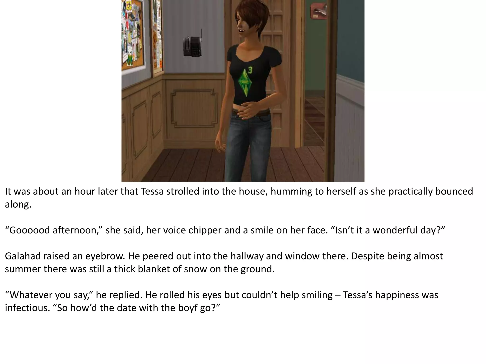 It was about an hour later that Tessa strolled into the house, humming to herself as she practically bounced along.“Goooood afternoon,” she said, her voice chipper and a smile on her face. “Isn’t it a wonderful day?”Galahad raised an eyebrow. He peered out into the hallway and window there. Despite being almost summer there was still a thick blanket of snow on the ground.“Whatever you say,” he replied. He rolled his eyes but couldn’t help smiling – Tessa’s happiness was infectious. “So how’d the date with the boyf go?”