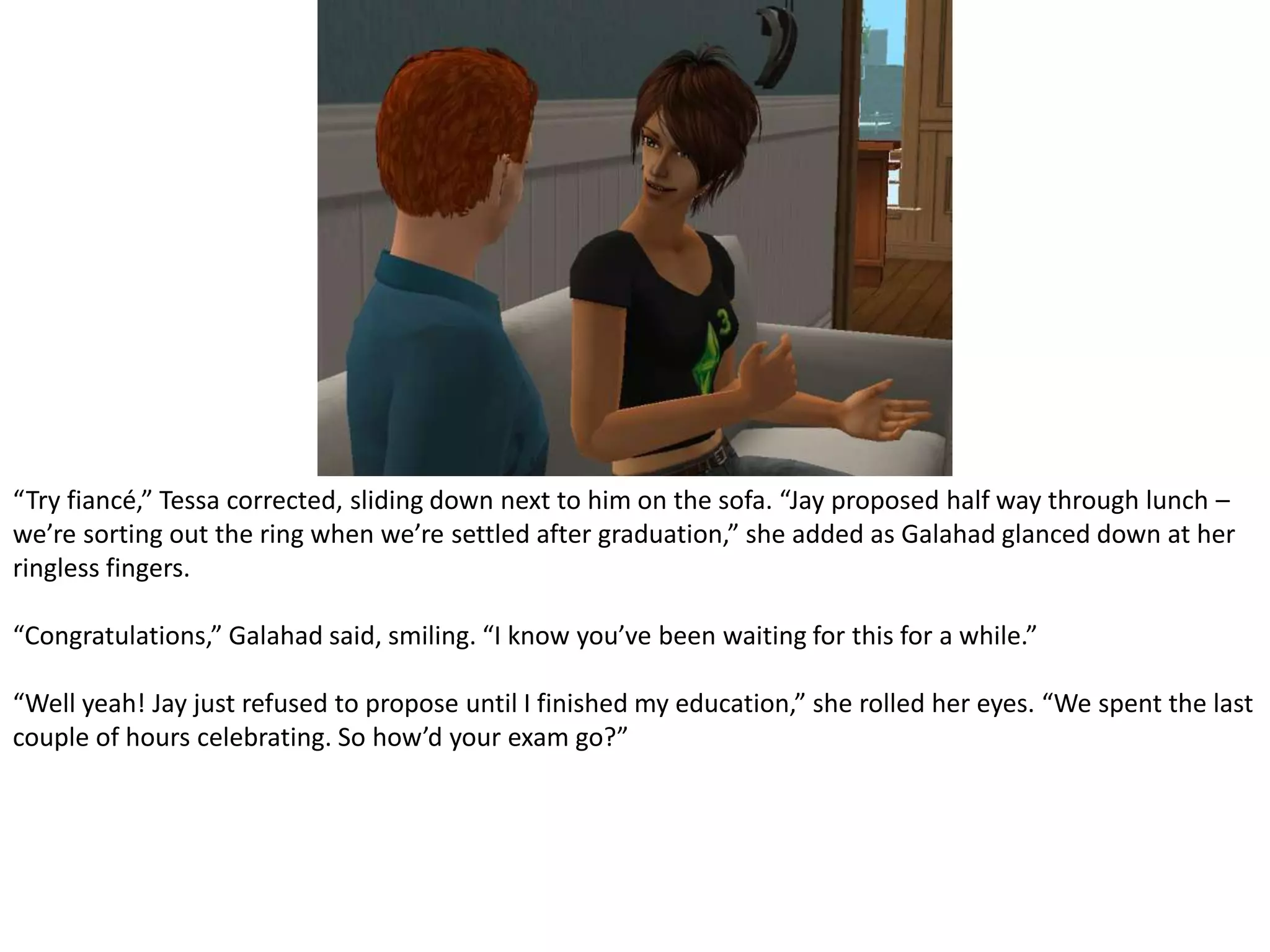 “Try fiancé,” Tessa corrected, sliding down next to him on the sofa. “Jay proposed half way through lunch – we’re sorting out the ring when we’re settled after graduation,” she added as Galahad glanced down at her ringless fingers.“Congratulations,” Galahad said, smiling. “I know you’ve been waiting for this for a while.”“Well yeah! Jay just refused to propose until I finished my education,” she rolled her eyes. “We spent the last couple of hours celebrating. So how’d your exam go?”