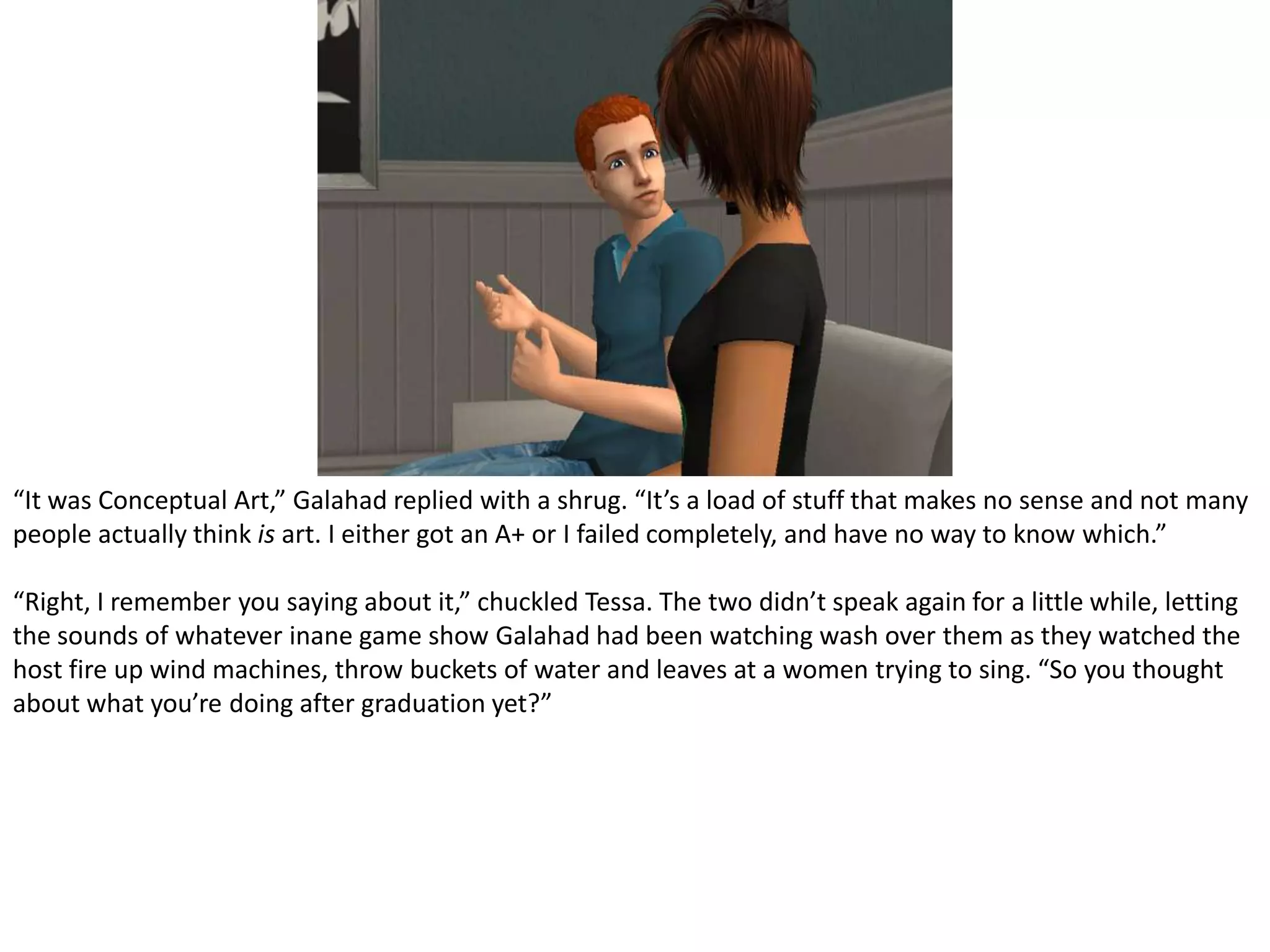 “It was Conceptual Art,” Galahad replied with a shrug. “It’s a load of stuff that makes no sense and not many people actually think is art. I either got an A+ or I failed completely, and have no way to know which.”“Right, I remember you saying about it,” chuckled Tessa. The two didn’t speak again for a little while, letting the sounds of whatever inane game show Galahad had been watching wash over them as they watched the host fire up wind machines, throw buckets of water and leaves at a women trying to sing. “So you thought about what you’re doing after graduation yet?”