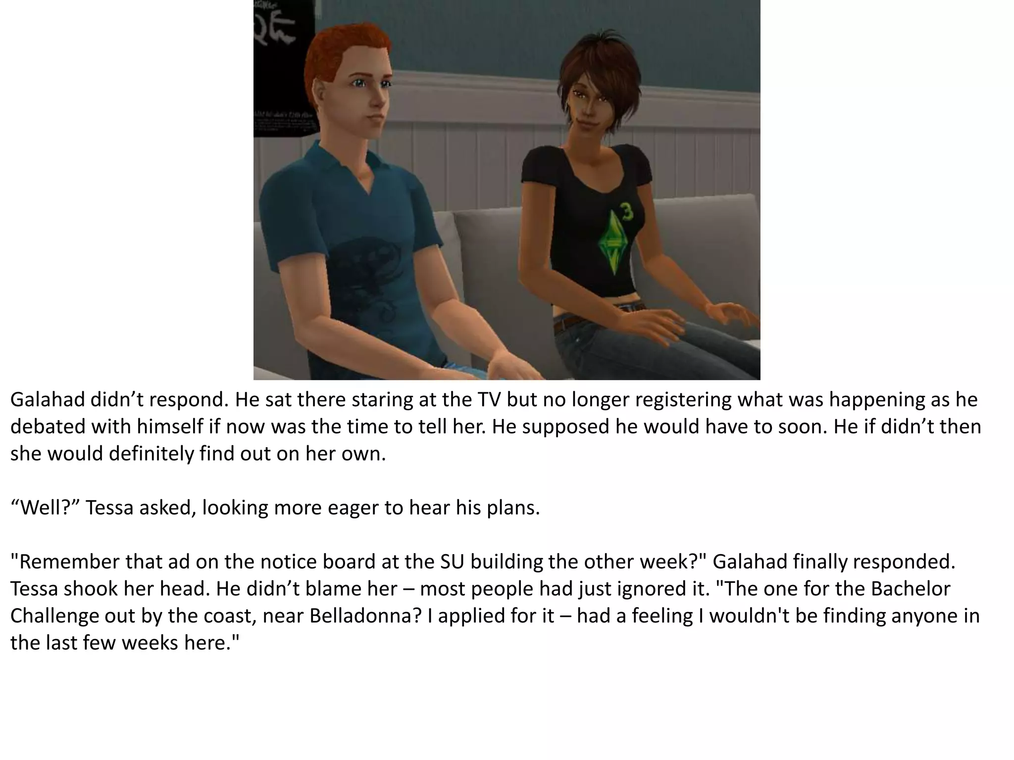 Galahad didn’t respond. He sat there staring at the TV but no longer registering what was happening as he debated with himself if now was the time to tell her. He supposed he would have to soon. He if didn’t then she would definitely find out on her own.“Well?” Tessa asked, looking more eager to hear his plans."Remember that ad on the notice board at the SU building the other week?" Galahad finally responded. Tessa shook her head. He didn’t blame her – most people had just ignored it. "The one for the Bachelor Challenge out by the coast, near Belladonna? I applied for it – had a feeling I wouldn't be finding anyone in the last few weeks here."