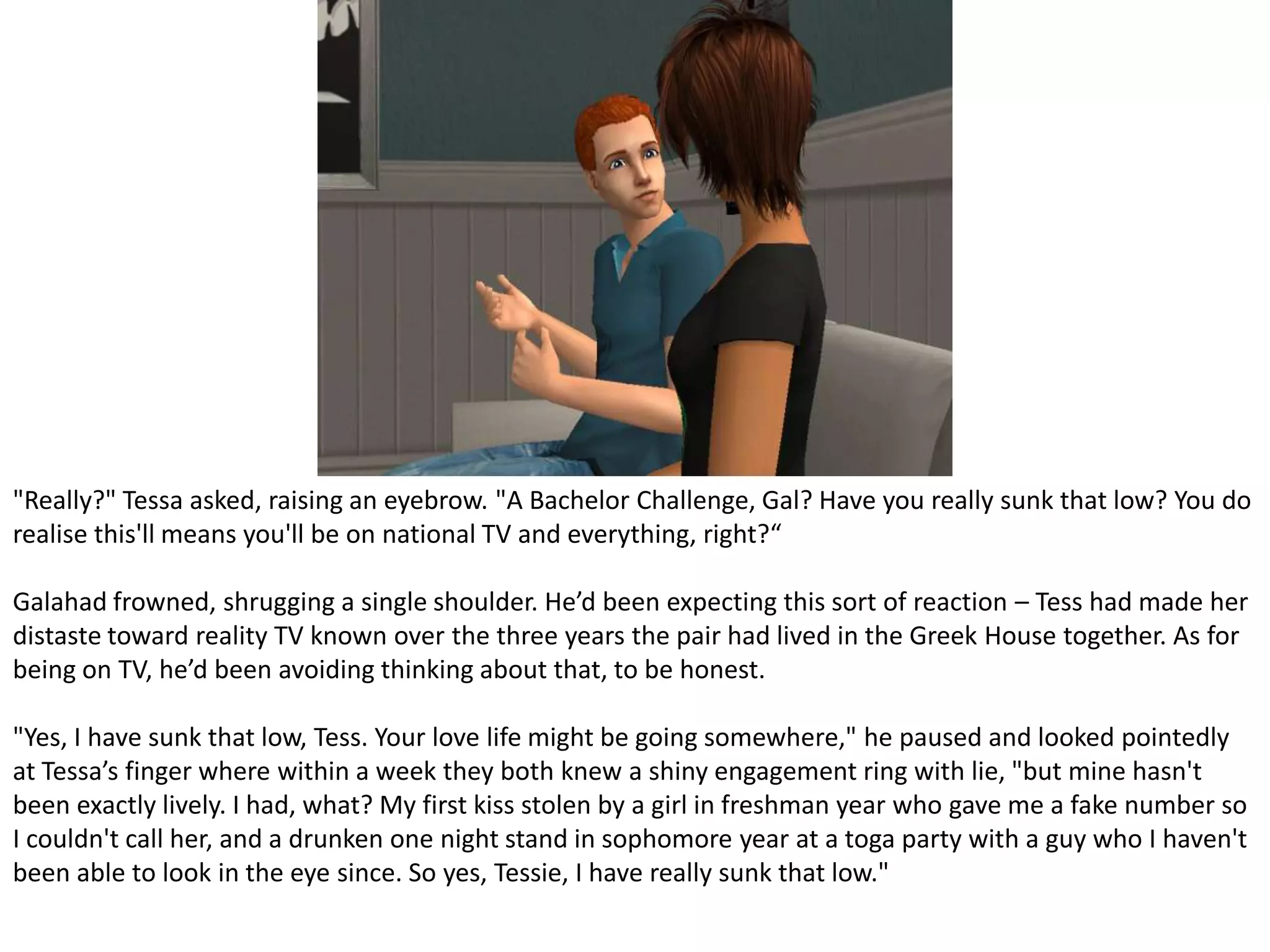 "Really?" Tessa asked, raising an eyebrow. "A Bachelor Challenge, Gal? Have you really sunk that low? You do realise this'll means you'll be on national TV and everything, right?“Galahad frowned, shrugging a single shoulder. He’d been expecting this sort of reaction – Tess had made her distaste toward reality TV known over the three years the pair had lived in the Greek House together. As for being on TV, he’d been avoiding thinking about that, to be honest."Yes, I have sunk that low, Tess. Your love life might be going somewhere," he paused and looked pointedly at Tessa’s finger where within a week they both knew a shiny engagement ring with lie, "but mine hasn't been exactly lively. I had, what? My first kiss stolen by a girl in freshman year who gave me a fake number so I couldn't call her, and a drunken one night stand in sophomore year at a toga party with a guy who I haven't been able to look in the eye since. So yes, Tessie, I have really sunk that low."