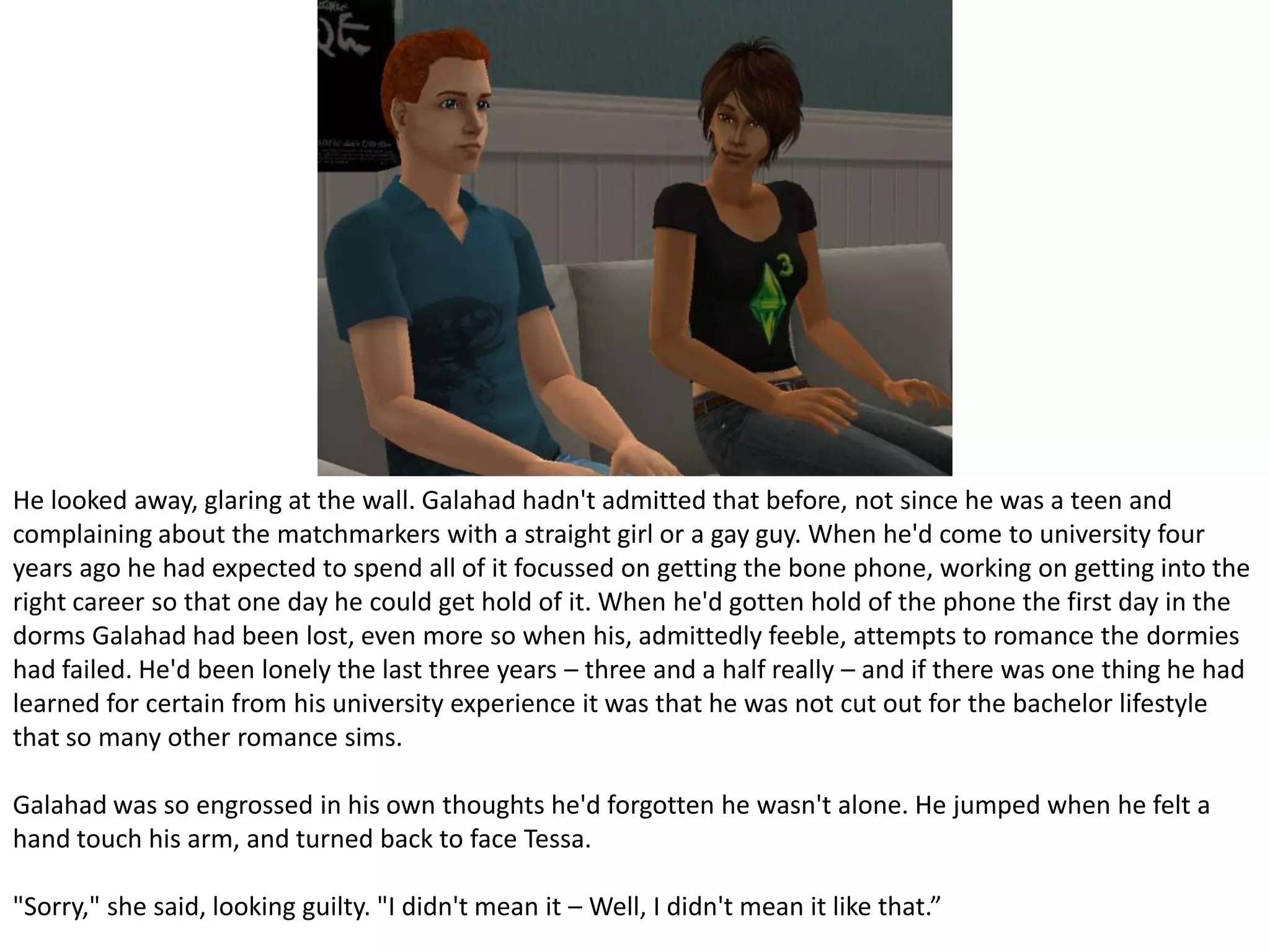 He looked away, glaring at the wall. Galahad hadn't admitted that before, not since he was a teen and complaining about the matchmarkers with a straight girl or a gay guy. When he'd come to university four years ago he had expected to spend all of it focussed on getting the bone phone, working on getting into the right career so that one day he could get hold of it. When he'd gotten hold of the phone the first day in the dorms Galahad had been lost, even more so when his, admittedly feeble, attempts to romance the dormies had failed. He'd been lonely the last three years – three and a half really – and if there was one thing he had learned for certain from his university experience it was that he was not cut out for the bachelor lifestyle that so many other romance sims.Galahad was so engrossed in his own thoughts he'd forgotten he wasn't alone. He jumped when he felt a hand touch his arm, and turned back to face Tessa."Sorry," she said, looking guilty. "I didn't mean it – Well, I didn't mean it like that.”