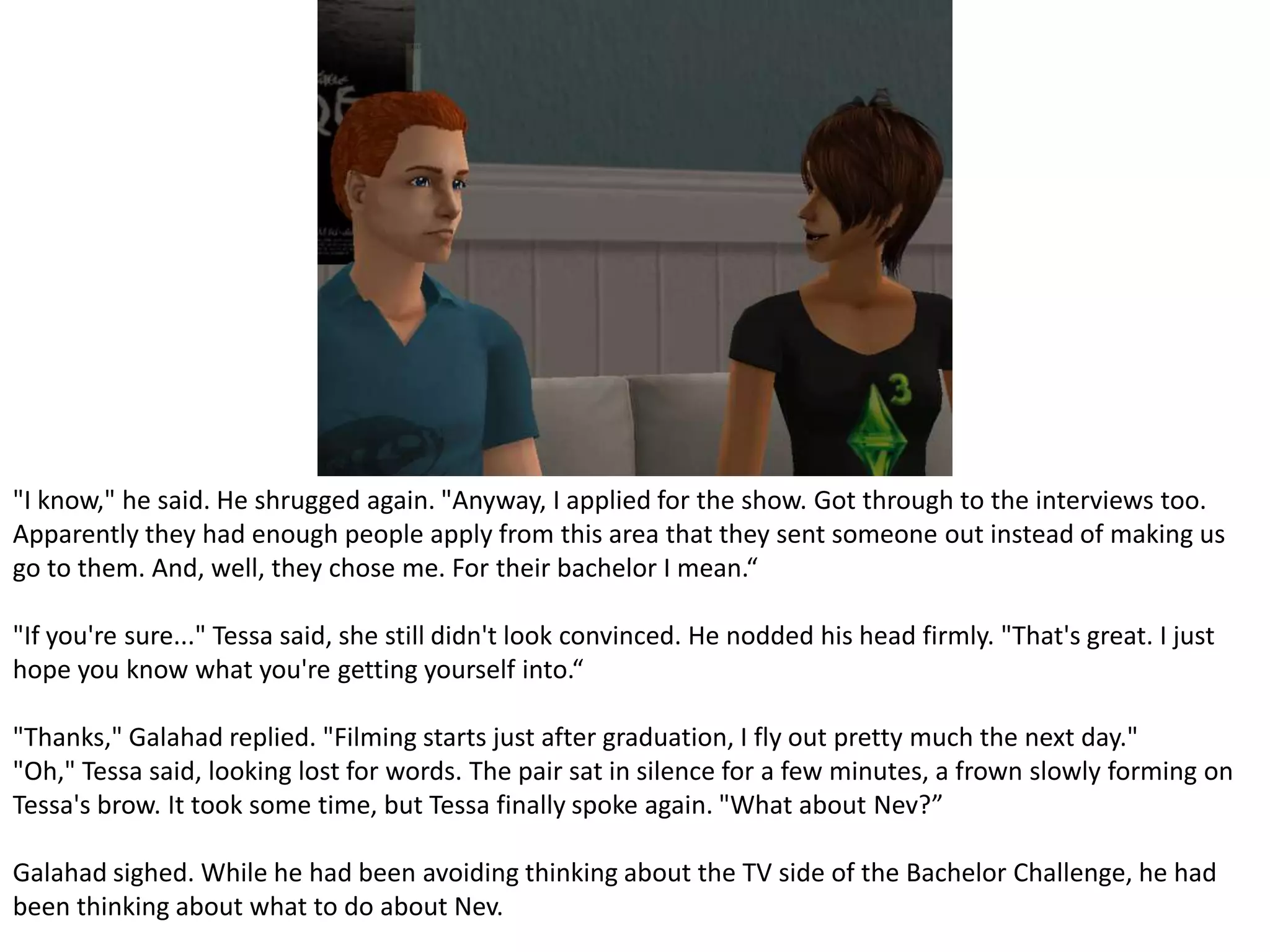 "I know," he said. He shrugged again. "Anyway, I applied for the show. Got through to the interviews too. Apparently they had enough people apply from this area that they sent someone out instead of making us go to them. And, well, they chose me. For their bachelor I mean.“"If you're sure..." Tessa said, she still didn't look convinced. He nodded his head firmly. "That's great. I just hope you know what you're getting yourself into.“"Thanks," Galahad replied. "Filming starts just after graduation, I fly out pretty much the next day.""Oh," Tessa said, looking lost for words. The pair sat in silence for a few minutes, a frown slowly forming on Tessa's brow. It took some time, but Tessa finally spoke again. "What about Nev?”Galahad sighed. While he had been avoiding thinking about the TV side of the Bachelor Challenge, he had been thinking about what to do about Nev.