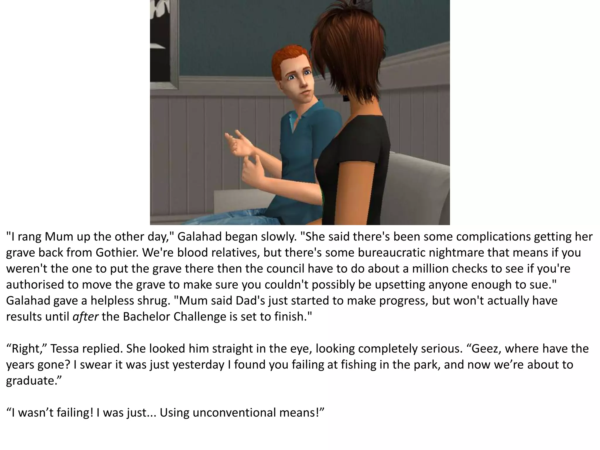 "I rang Mum up the other day," Galahad began slowly. "She said there's been some complications getting her grave back from Gothier. We're blood relatives, but there's some bureaucratic nightmare that means if you weren't the one to put the grave there then the council have to do about a million checks to see if you're authorised to move the grave to make sure you couldn't possibly be upsetting anyone enough to sue." Galahad gave a helpless shrug. "Mum said Dad's just started to make progress, but won't actually have results until after the Bachelor Challenge is set to finish." “Right,” Tessa replied. She looked him straight in the eye, looking completely serious. “Geez, where have the years gone? I swear it was just yesterday I found you failing at fishing in the park, and now we’re about to graduate.”“I wasn’t failing! I was just... Using unconventional means!”