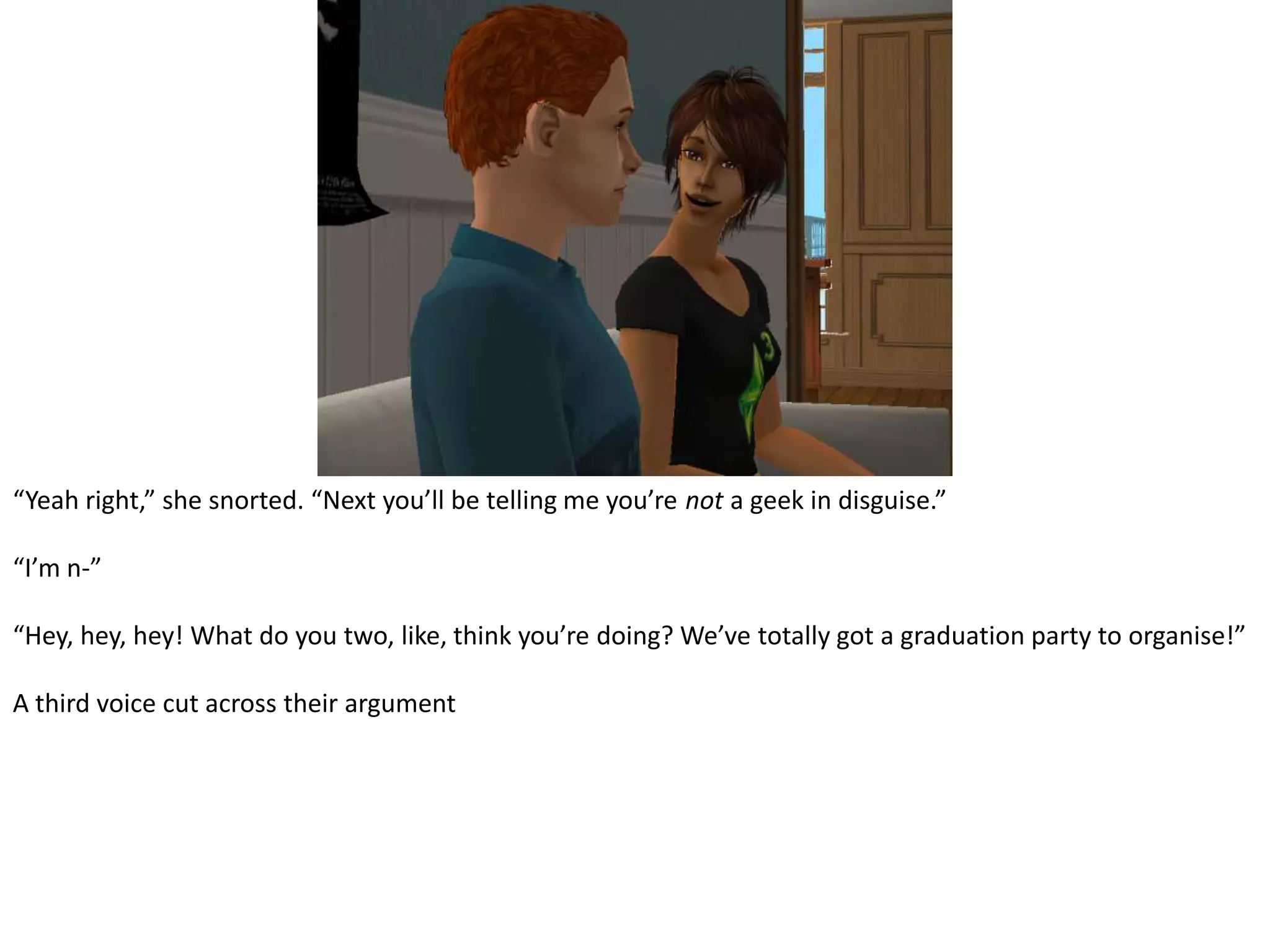 “Yeah right,” she snorted. “Next you’ll be telling me you’re not a geek in disguise.”“I’m n-”“Hey, hey, hey! What do you two, like, think you’re doing? We’ve totally got a graduation party to organise!”A third voice cut across their argument
