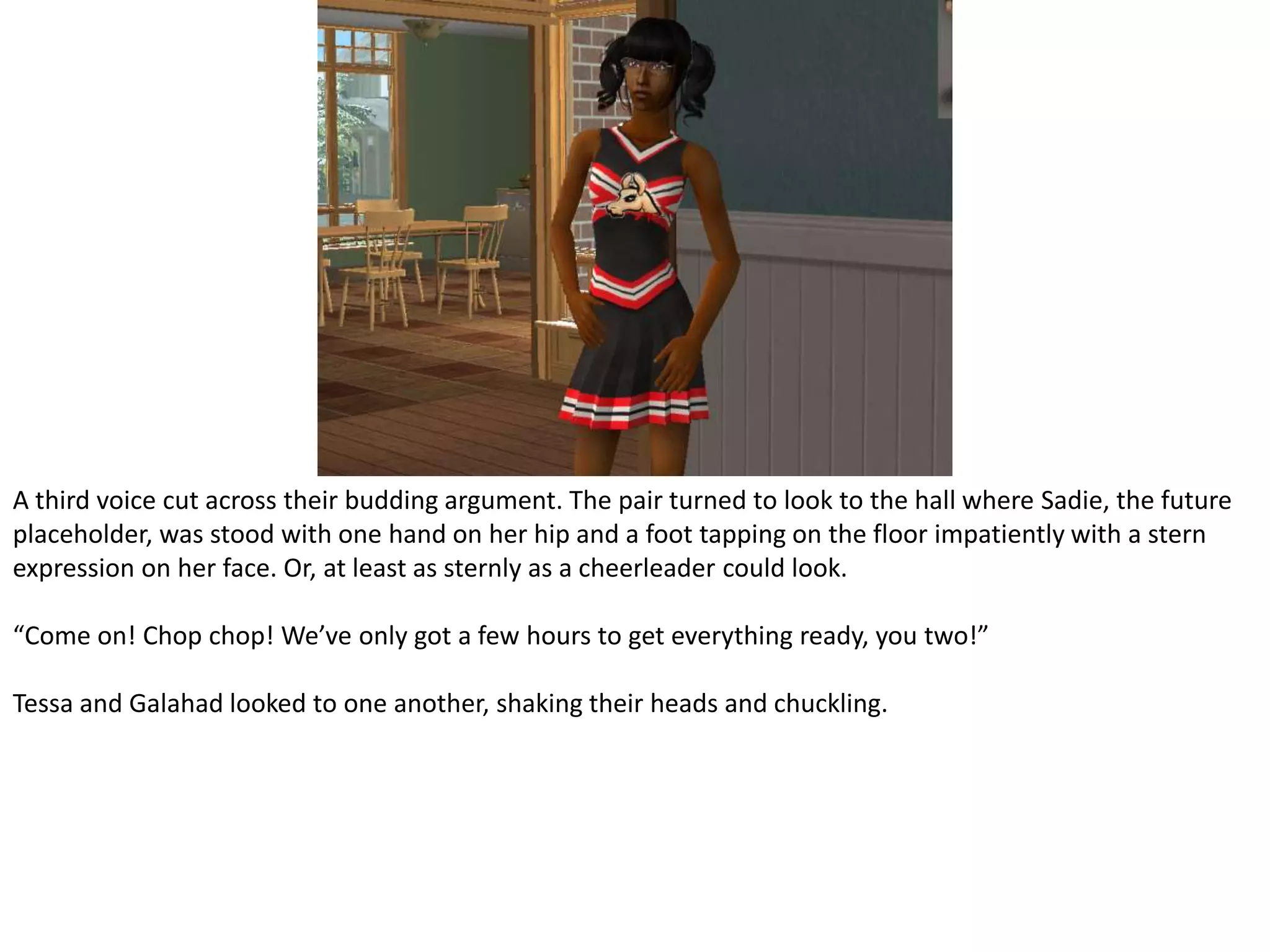 A third voice cut across their budding argument. The pair turned to look to the hall where Sadie, the future placeholder, was stood with one hand on her hip and a foot tapping on the floor impatiently with a stern expression on her face. Or, at least as sternly as a cheerleader could look.“Come on! Chop chop! We’ve only got a few hours to get everything ready, you two!”Tessa and Galahad looked to one another, shaking their heads and chuckling.