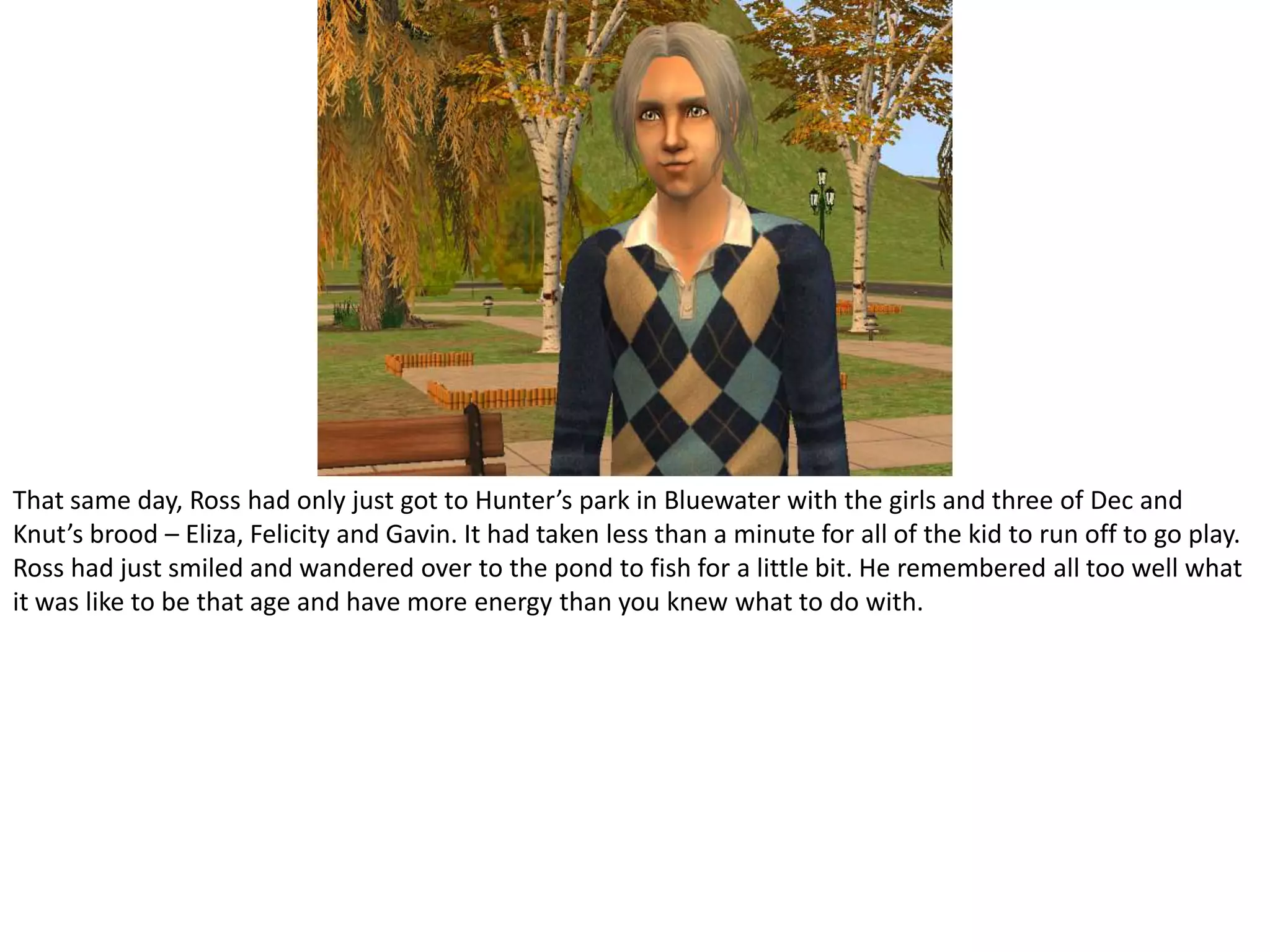 That same day, Ross had only just got to Hunter’s park in Bluewater with the girls and three of Dec and Knut’s brood – Eliza, Felicity and Gavin. It had taken less than a minute for all of the kid to run off to go play. Ross had just smiled and wandered over to the pond to fish for a little bit. He remembered all too well what it was like to be that age and have more energy than you knew what to do with.