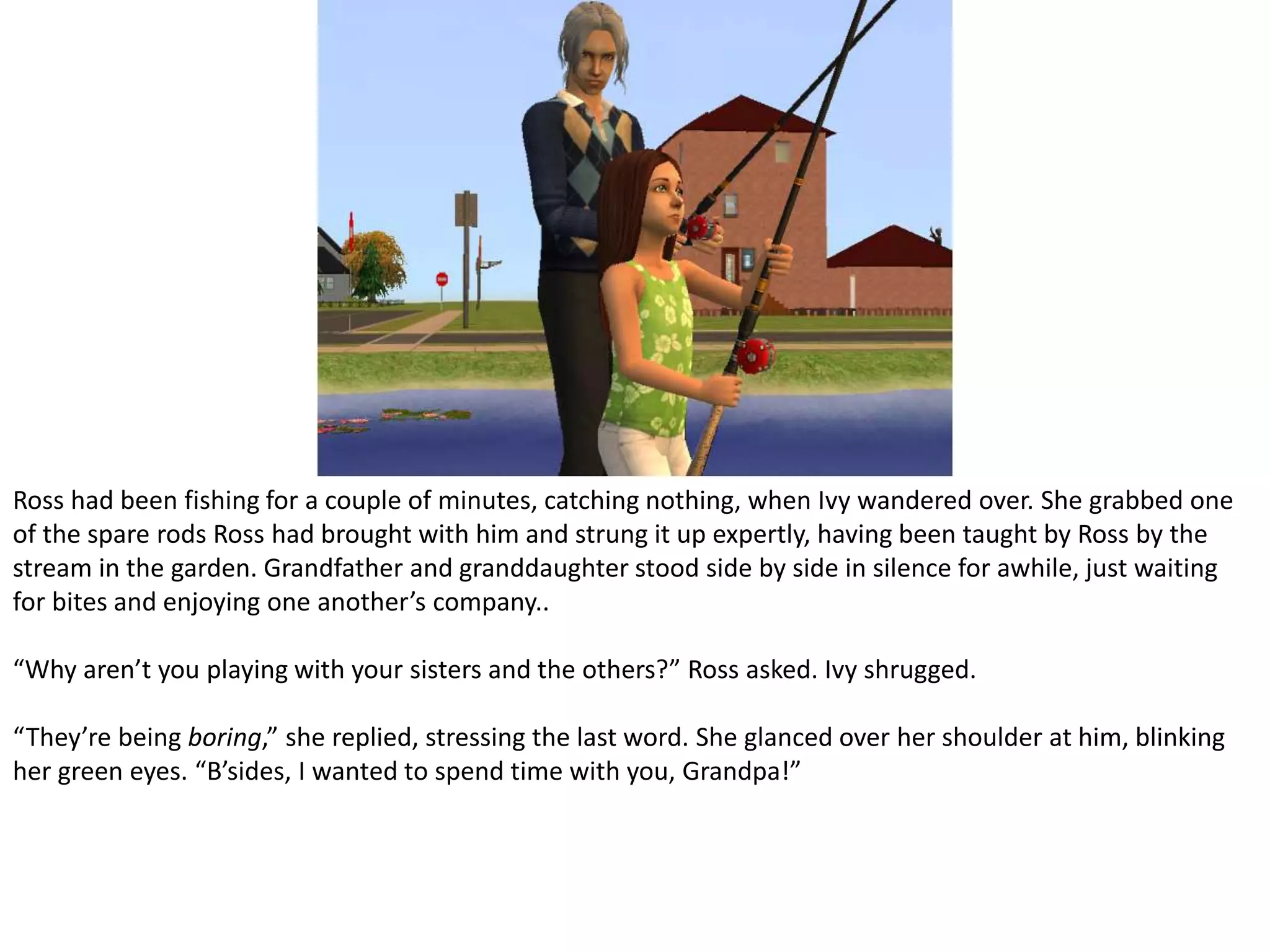 Ross had been fishing for a couple of minutes, catching nothing, when Ivy wandered over. She grabbed one of the spare rods Ross had brought with him and strung it up expertly, having been taught by Ross by the stream in the garden. Grandfather and granddaughter stood side by side in silence for awhile, just waiting for bites and enjoying one another’s company..“Why aren’t you playing with your sisters and the others?” Ross asked. Ivy shrugged.“They’re being boring,” she replied, stressing the last word. She glanced over her shoulder at him, blinking her green eyes. “B’sides, I wanted to spend time with you, Grandpa!”
