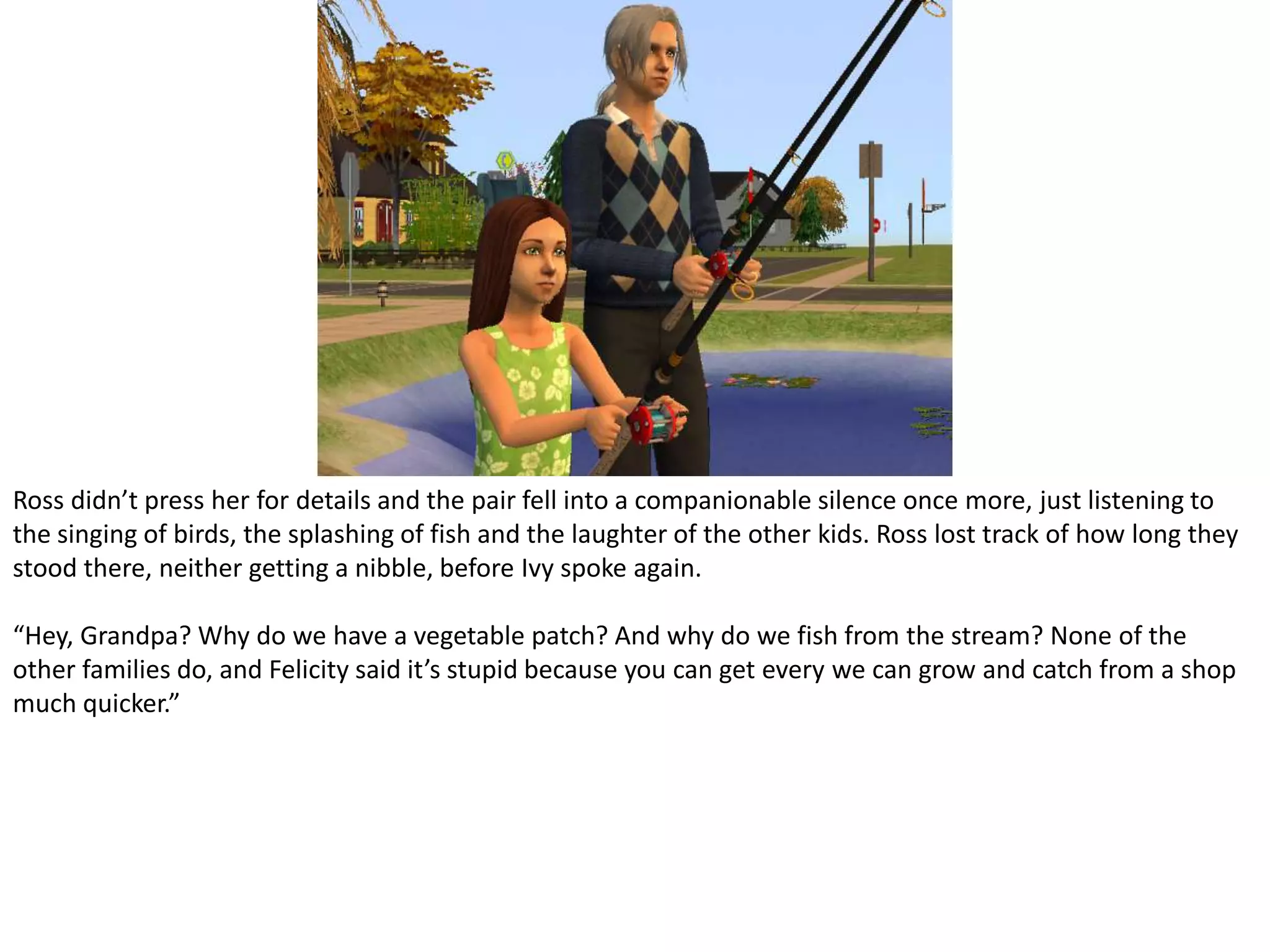 Ross didn’t press her for details and the pair fell into a companionable silence once more, just listening to the singing of birds, the splashing of fish and the laughter of the other kids. Ross lost track of how long they stood there, neither getting a nibble, before Ivy spoke again.“Hey, Grandpa? Why do we have a vegetable patch? And why do we fish from the stream? None of the other families do, and Felicity said it’s stupid because you can get every we can grow and catch from a shop much quicker.”