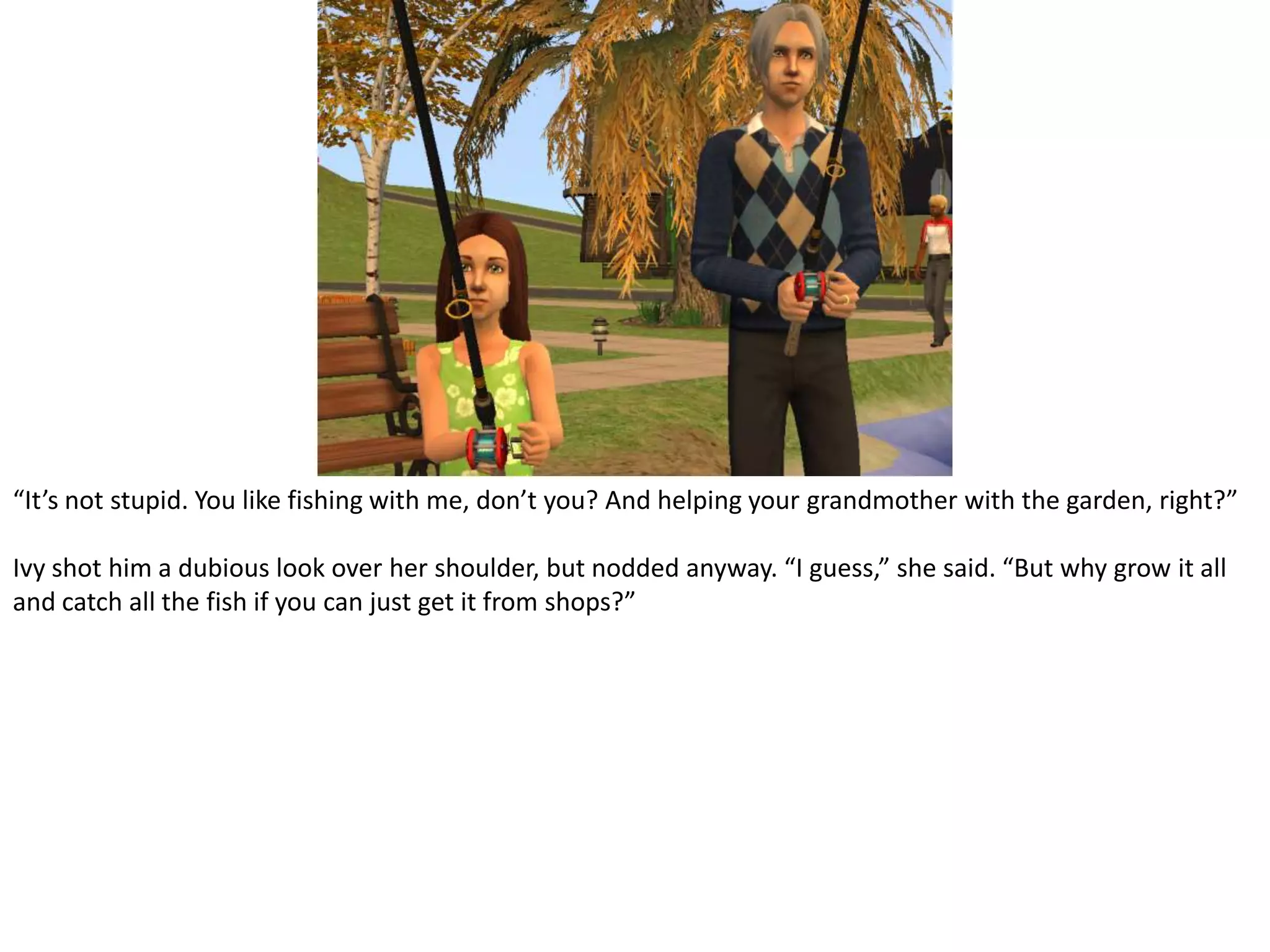 “It’s not stupid. You like fishing with me, don’t you? And helping your grandmother with the garden, right?” Ivy shot him a dubious look over her shoulder, but nodded anyway. “I guess,” she said. “But why grow it all and catch all the fish if you can just get it from shops?”