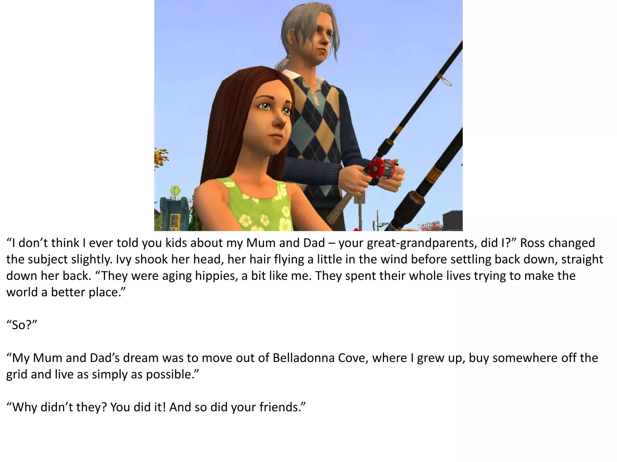 “I don’t think I ever told you kids about my Mum and Dad – your great-grandparents, did I?” Ross changed the subject slightly. Ivy shook her head, her hair flying a little in the wind before settling back down, straight down her back. “They were aging hippies, a bit like me. They spent their whole lives trying to make the world a better place.”“So?”“My Mum and Dad’s dream was to move out of Belladonna Cove, where I grew up, buy somewhere off the grid and live as simply as possible.”“Why didn’t they? You did it! And so did your friends.”