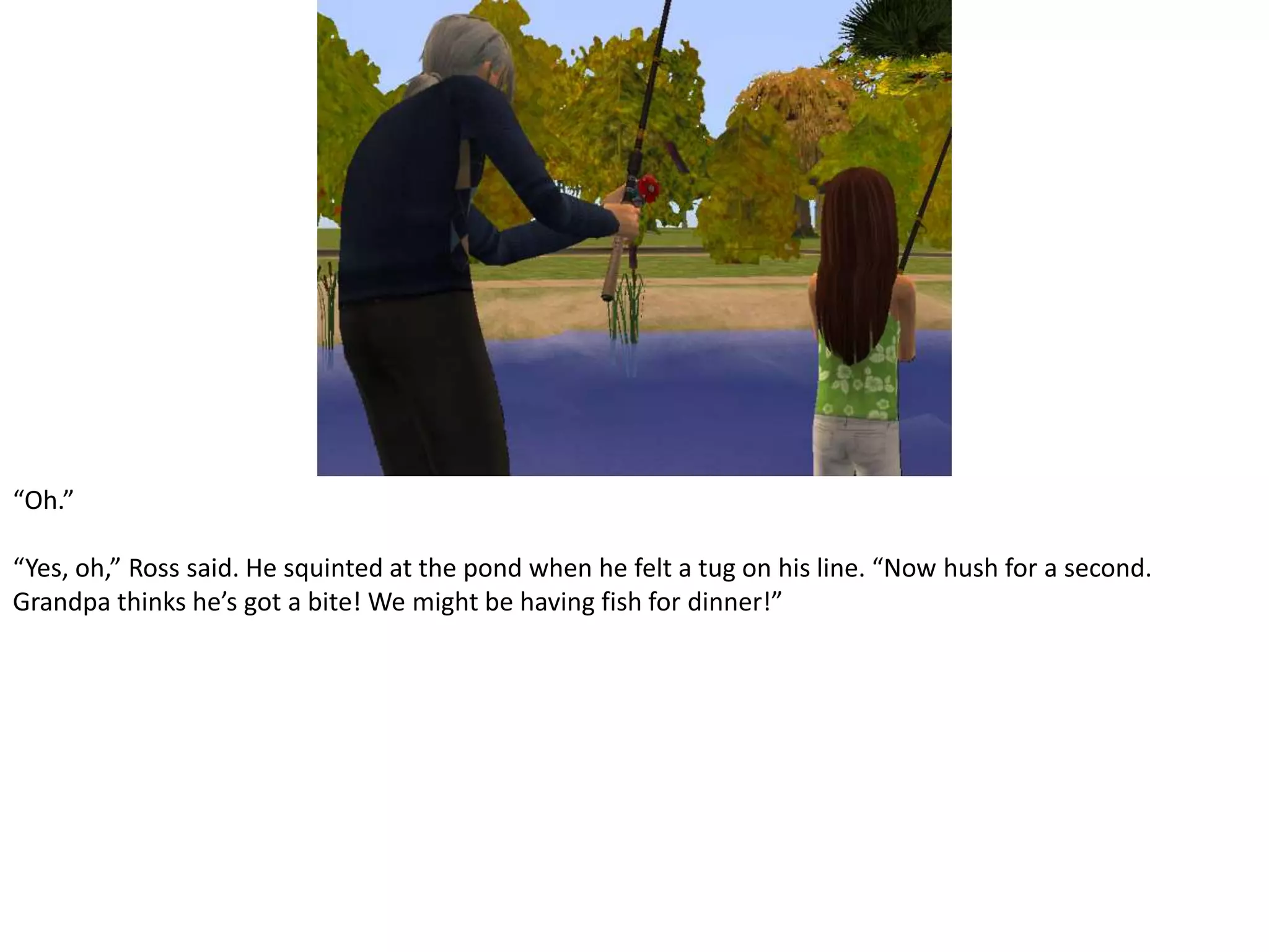 “Oh.”“Yes, oh,” Ross said. He squinted at the pond when he felt a tug on his line. “Now hush for a second. Grandpa thinks he’s got a bite! We might be having fish for dinner!”