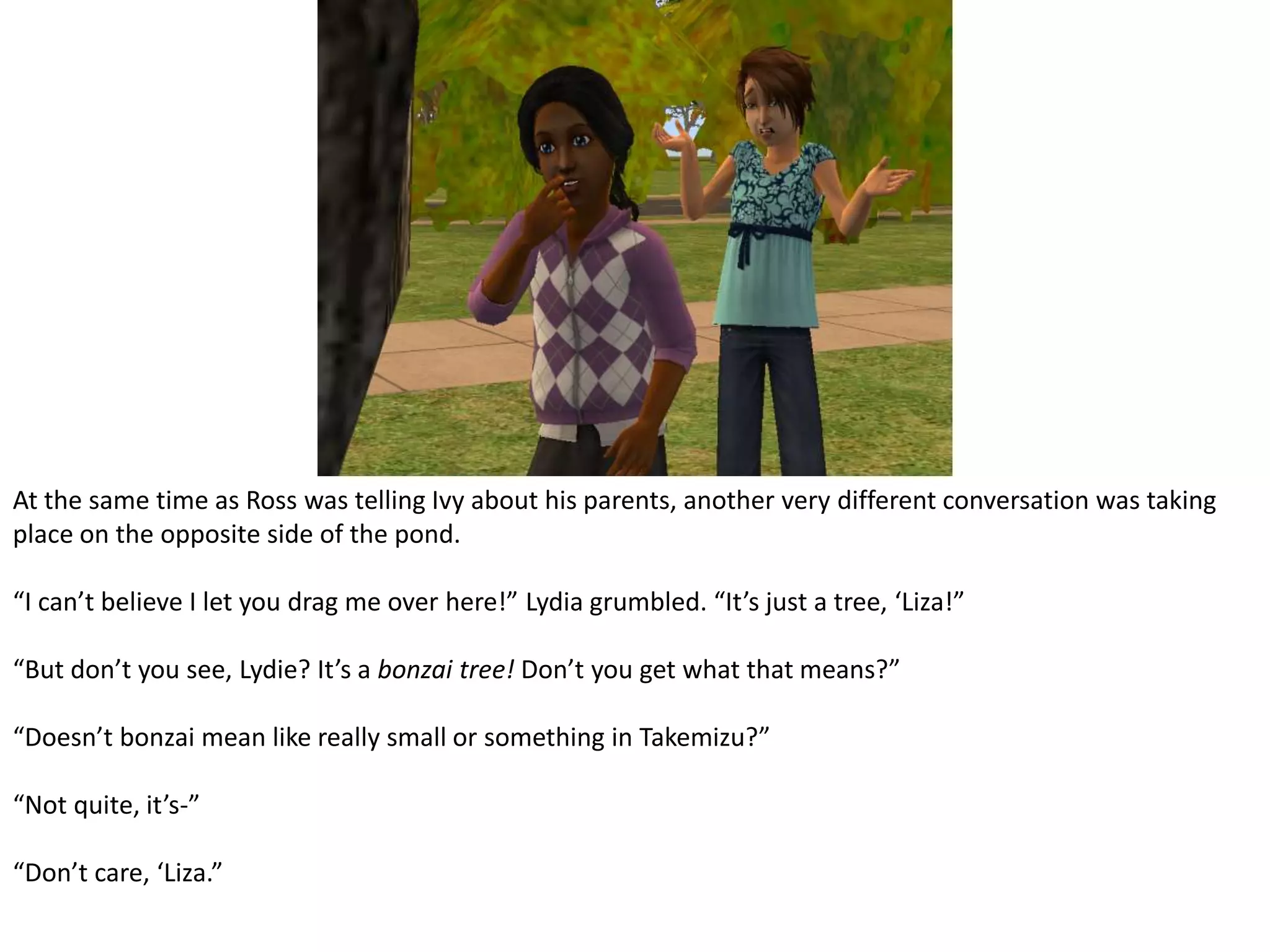 At the same time as Ross was telling Ivy about his parents, another very different conversation was taking place on the opposite side of the pond.“I can’t believe I let you drag me over here!” Lydia grumbled. “It’s just a tree, ‘Liza!”“But don’t you see, Lydie? It’s a bonzai tree! Don’t you get what that means?”“Doesn’t bonzai mean like really small or something in Takemizu?”“Not quite, it’s-”“Don’t care, ‘Liza.”