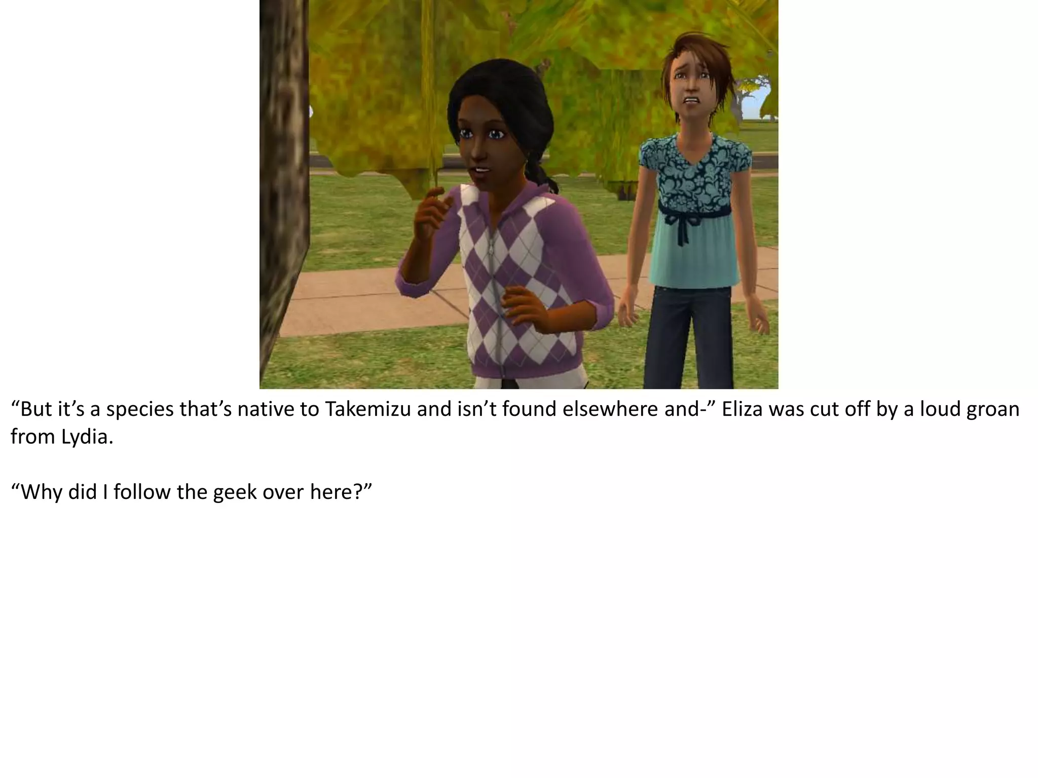 “But it’s a species that’s native to Takemizu and isn’t found elsewhere and-” Eliza was cut off by a loud groan from Lydia.“Why did I follow the geek over here?”
