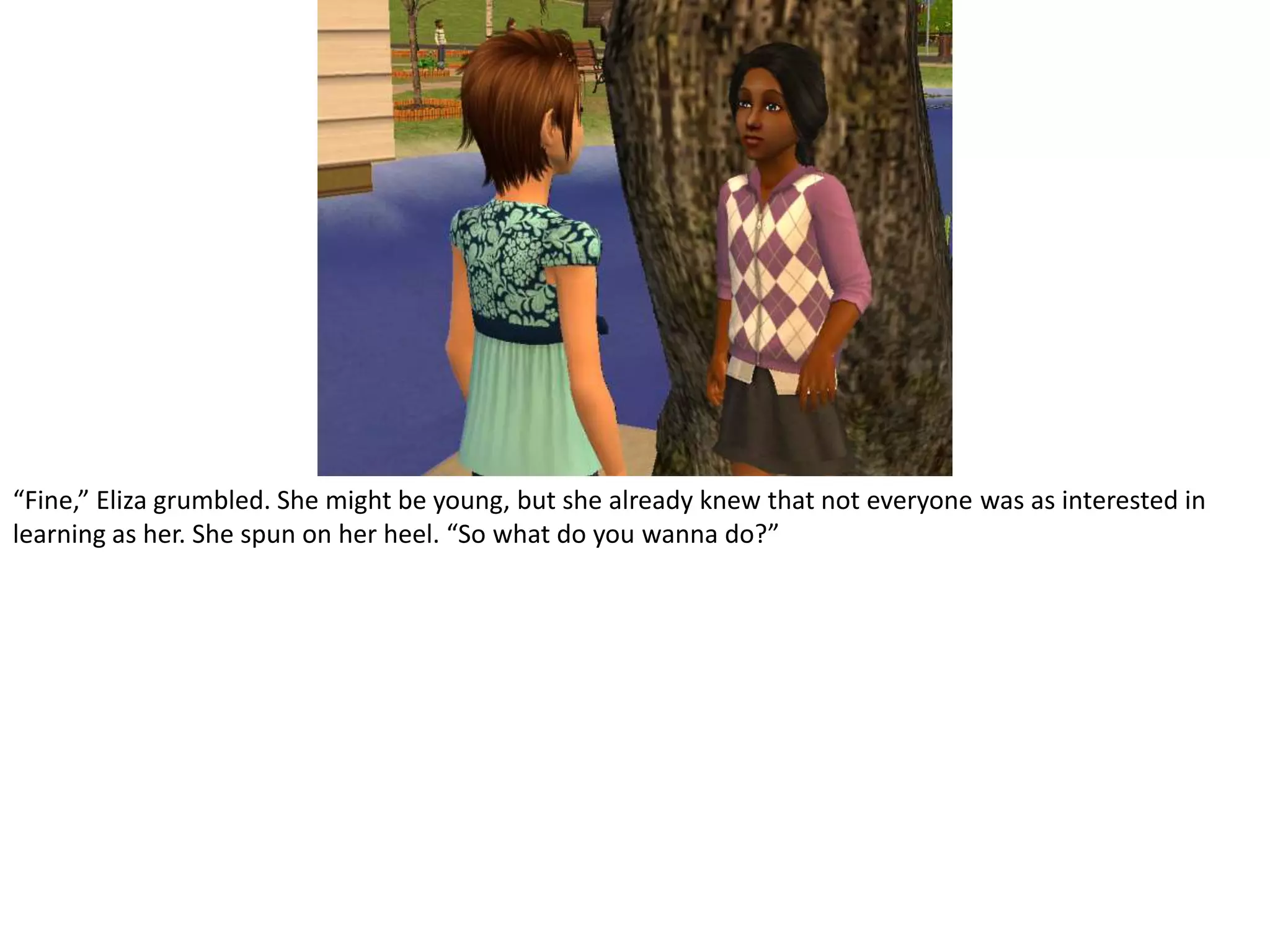 “Fine,” Eliza grumbled. She might be young, but she already knew that not everyone was as interested in learning as her. She spun on her heel. “So what do you wanna do?”